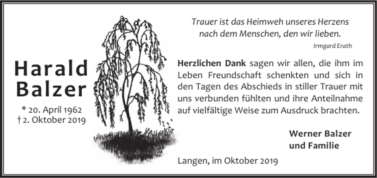 <p>Trauer ist das Heimweh unseres Herzens<br />nach dem Menschen, den wir lieben.<br />Irmgard Erath</p><p>Harald<br />Balzer<br />* 20. April 1962<br />† 2. Oktober 2019</p><p>Herzlichen Dank sagen wir allen, die ihm im<br />Leben Freundschaft schenkten und sich in<br />den Tagen des Abschieds in stiller Trauer mit<br />uns verbunden fühlten und ihre Anteilnahme<br />auf vielfältige Weise zum Ausdruck brachten.<br />Werner Balzer<br />und Familie<br />Langen, im Oktober 2019</p>