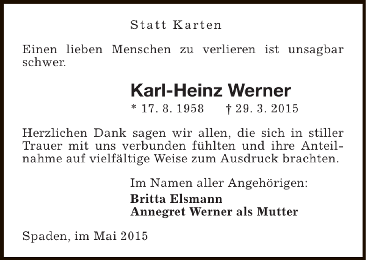 <p>S t a t t K a rt e n<br />Einen lieben Menschen zu verlieren ist unsagbar<br />schwer.</p><p>Karl-Heinz Werner<br />* 17. 8. 1958</p><p>† 29. 3. 2015</p><p>Herzlichen Dank sagen wir allen, die sich in stiller<br />Trauer mit uns verbunden fühlten und ihre Anteilnahme auf vielfältige Weise zum Ausdruck brachten.<br />Im Namen aller Angehörigen:<br />Britta Elsmann<br />Annegret Werner als Mutter<br />Spaden, im Mai 2015</p>