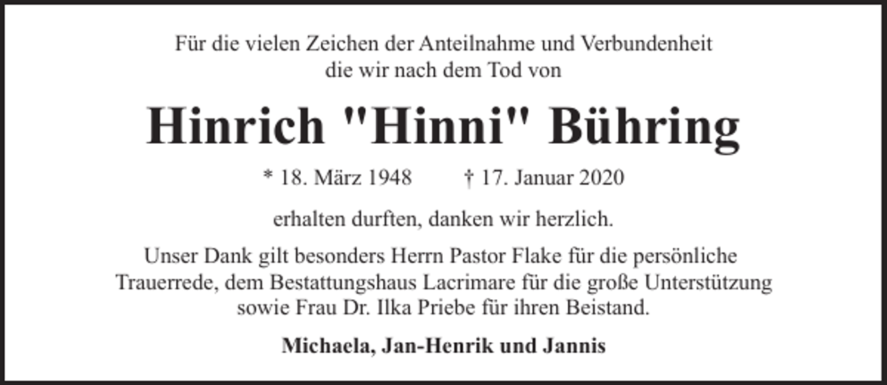 <p>Für die vielen Zeichen der Anteilnahme und Verbundenheit<br />die wir nach dem Tod von</p><p>Hinrich "Hinni" Bühring<br />* 18. März 1948</p><p>† 17. Januar 2020</p><p>erhalten durften, danken wir herzlich.<br />Unser Dank gilt besonders Herrn Pastor Flake für die persönliche<br />Trauerrede, dem Bestattungshaus Lacrimare für die große Unterstützung<br />sowie Frau Dr. Ilka Priebe für ihren Beistand.<br />Michaela, Jan-Henrik und Jannis</p>