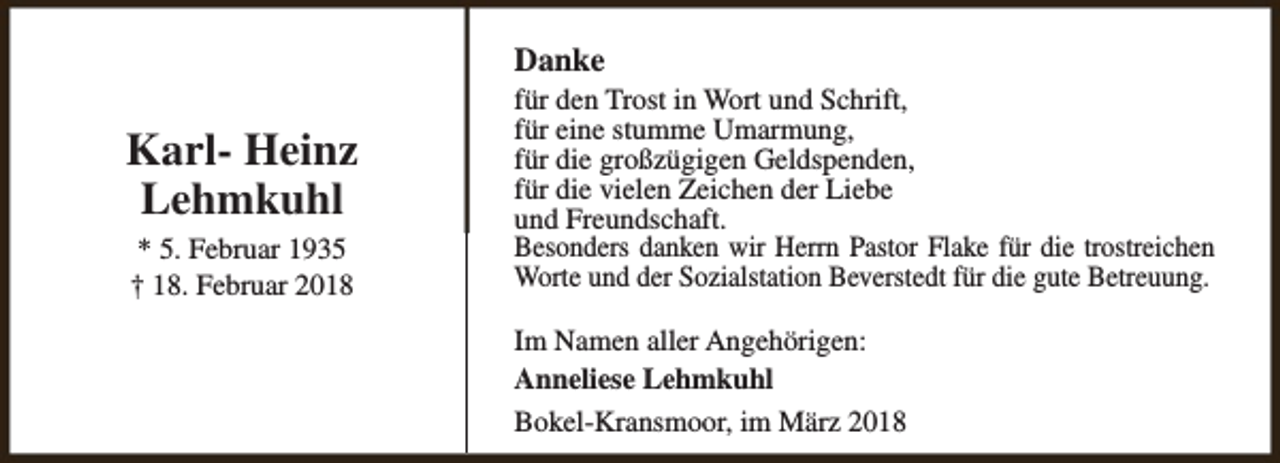 <p>Danke</p><p>Karl- Heinz<br />Lehmkuhl<br />* 5. Februar 1935<br />† 18. Februar 2018</p><p>für den Trost in Wort und Schrift,<br />für eine stumme Umarmung,<br />für die großzügigen Geldspenden,<br />für die vielen Zeichen der Liebe<br />und Freundschaft.<br />Besonders danken wir Herrn Pastor Flake für die trostreichen<br />Worte und der Sozialstation Beverstedt für die gute Betreuung.<br />Im Namen aller Angehörigen:<br />Anneliese Lehmkuhl<br />Bokel-Kransmoor, im März 2018</p>