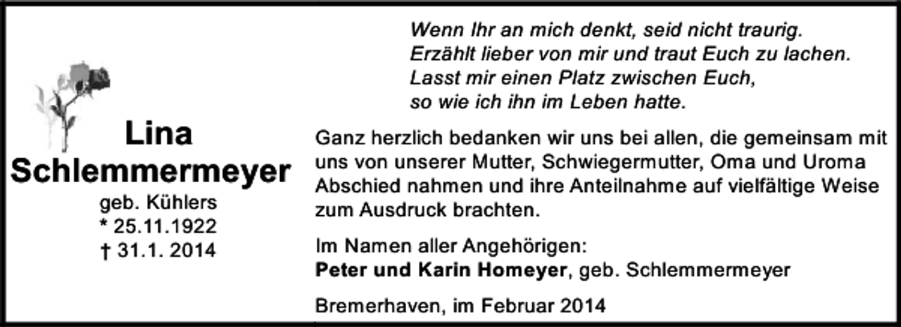 <p>Lina<br />Schlemmermeyer<br />geb. Kühlers<br />* 25.11.1922<br />† 31.1. 2014</p><p>Wenn Ihr an mich denkt, seid nicht traurig.<br />Erzählt lieber von mir und traut Euch zu lachen.<br />Lasst mir einen Platz zwischen Euch,<br />so wie ich ihn im Leben hatte.<br />Ganz herzlich bedanken wir uns bei allen, die gemeinsam mit<br />uns von unserer Mutter, Schwiegermutter, Oma und Uroma<br />Abschied nahmen und ihre Anteilnahme auf vielfältige Weise<br />zum Ausdruck brachten.<br />Im Namen aller Angehörigen:<br />Peter und Karin Homeyer, geb. Schlemmermeyer<br />Bremerhaven, im Februar 2014</p>