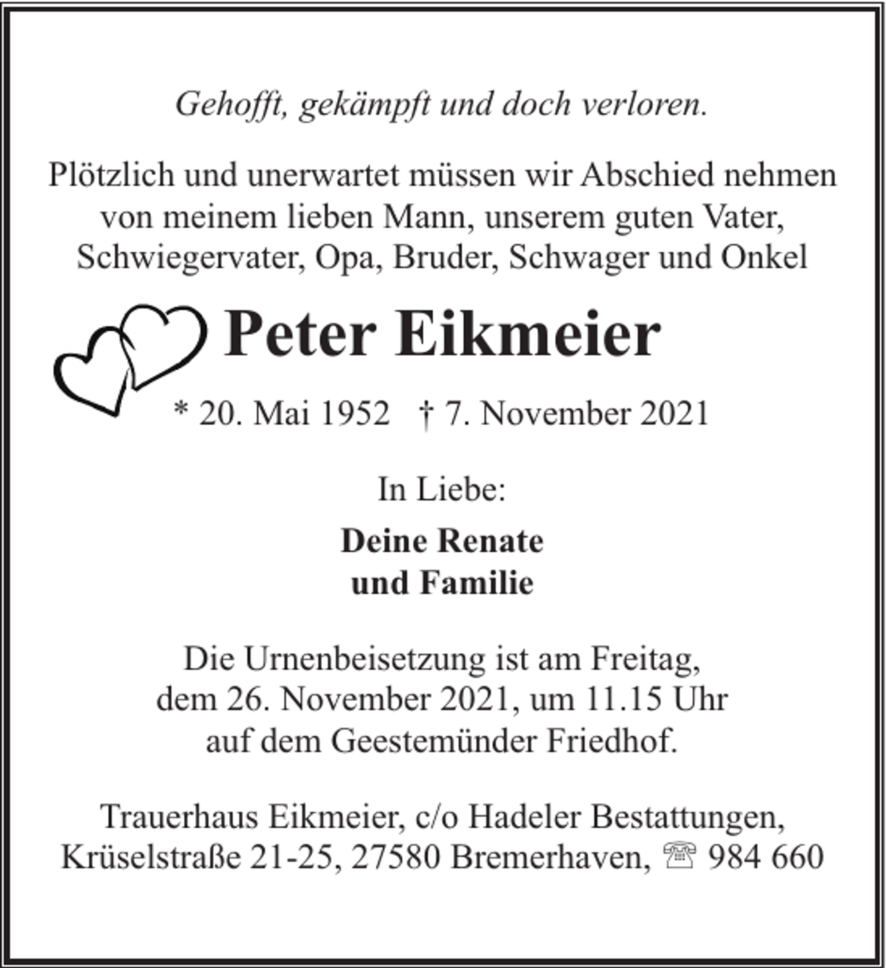 <p>Gehofft, gekämpft und doch verloren.<br />Plötzlich und unerwartet müssen wir Abschied nehmen<br />von meinem lieben Mann, unserem guten Vater,<br />Schwiegervater, Opa, Bruder, Schwager und Onkel</p><p>Peter Eikmeier<br />* 20. Mai 1952 † 7. November 2021<br />In Liebe:<br />Deine Renate<br />und Familie<br />Die Urnenbeisetzung ist am Freitag,<br />dem 26. November 2021, um 11.15 Uhr<br />auf dem Geestemünder Friedhof.<br />Trauerhaus Eikmeier, c/o Hadeler Bestattungen,<br />Krüselstraße 21-25, 27580 Bremerhaven, ' 984 660</p>