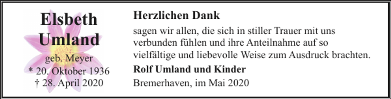<p>Elsbeth<br />Umland</p><p>geb. Meyer<br />* 20. Oktober 1936<br />† 28. April 2020</p><p>Herzlichen Dank<br />sagen wir allen, die sich in stiller Trauer mit uns<br />verbunden fühlen und ihre Anteilnahme auf so<br />vielfältige und liebevolle Weise zum Ausdruck brachten.<br />Rolf Umland und Kinder<br />Bremerhaven, im Mai 2020</p>
