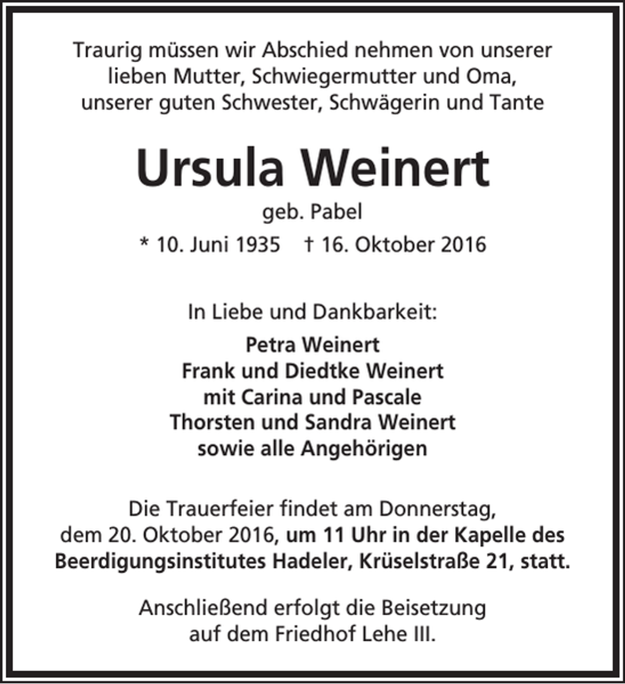 <p>Traurig müssen wir Abschied nehmen von unserer<br />lieben Mutter, Schwiegermutter und Oma,<br />unserer guten Schwester, Schwägerin und Tante</p><p>Ursula Weinert<br />geb. Pabel</p><p>* 10. Juni 1935</p><p>† 16. Oktober 2016</p><p>In Liebe und Dankbarkeit:<br />Petra Weinert<br />Frank und Diedtke Weinert<br />mit Carina und Pascale<br />Thorsten und Sandra Weinert<br />sowie alle Angehörigen<br />Die Trauerfeier findet am Donnerstag,<br />dem 20. Oktober 2016, um 11 Uhr in der Kapelle des<br />Beerdigungsinstitutes Hadeler, Krüselstraße 21, statt.<br />Anschließend erfolgt die Beisetzung<br />auf dem Friedhof Lehe III.</p>