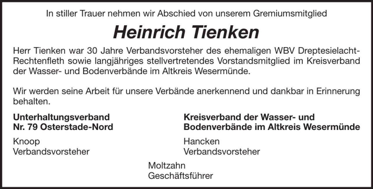 <p>In stiller Trauer nehmen wir Abschied von unserem Gremiumsmitglied</p><p>Heinrich Tienken<br />Herr Tienken war 30 Jahre Verbandsvorsteher des ehemaligen WBV DreptesielachtRechtenfleth sowie langjähriges stellvertretendes Vorstandsmitglied im Kreisverband<br />der Wasser- und Bodenverbände im Altkreis Wesermünde.<br />Wir werden seine Arbeit für unsere Verbände anerkennend und dankbar in Erinnerung<br />behalten.<br />Unterhaltungsverband<br />Nr. 79 Osterstade-Nord</p><p>Kreisverband der Wasser- und<br />Bodenverbände im Altkreis Wesermünde</p><p>Knoop<br />Verbandsvorsteher</p><p>Hancken<br />Verbandsvorsteher<br />Moltzahn<br />Geschäftsführer</p>