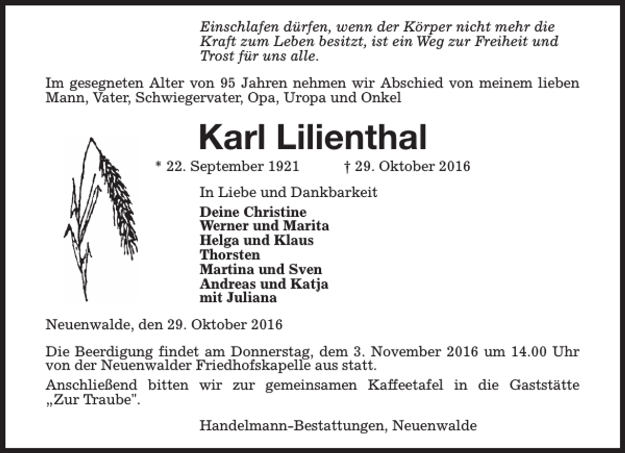 <p>Einschlafen dürfen, wenn der Körper nicht mehr die<br />Kraft zum Leben besitzt, ist ein Weg zur Freiheit und<br />Trost für uns alle.<br />Im gesegneten Alter von 95 Jahren nehmen wir Abschied von meinem lieben<br />Mann, Vater, Schwiegervater, Opa, Uropa und Onkel</p><p>Karl Lilienthal</p><p>* 22. September 1921</p><p>† 29. Oktober 2016</p><p>In Liebe und Dankbarkeit<br />Deine Christine<br />Werner und Marita<br />Helga und Klaus<br />Thorsten<br />Martina und Sven<br />Andreas und Katja<br />mit Juliana<br />Neuenwalde, den 29. Oktober 2016<br />Die Beerdigung findet am Donnerstag, dem 3. November 2016 um 14.00 Uhr<br />von der Neuenwalder Friedhofskapelle aus statt.<br />Anschließend bitten wir zur gemeinsamen Kaffeetafel in die Gaststätte<br />„Zur Traube".<br />Handelmann-Bestattungen, Neuenwalde</p>