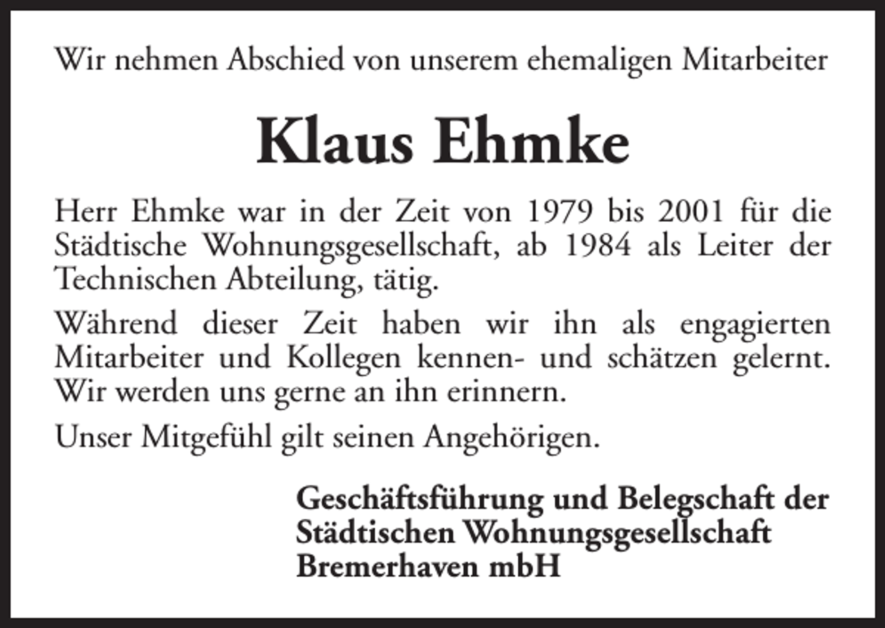 <p>Wir nehmen Abschied von unserem ehemaligen Mitarbeiter</p><p>Klaus Ehmke<br />Herr Ehmke war in der Zeit von 1979 bis 2001 für die<br />Städtische Wohnungsgesellschaft, ab 1984 als Leiter der<br />Technischen Abteilung, tätig.<br />Während dieser Zeit haben wir ihn als engagierten<br />Mitarbeiter und Kollegen kennen- und schätzen gelernt.<br />Wir werden uns gerne an ihn erinnern.<br />Unser Mitgefühl gilt seinen Angehörigen.<br />Geschäftsführung und Belegschaft der<br />Städtischen Wohnungsgesellschaft<br />Bremerhaven mbH</p>