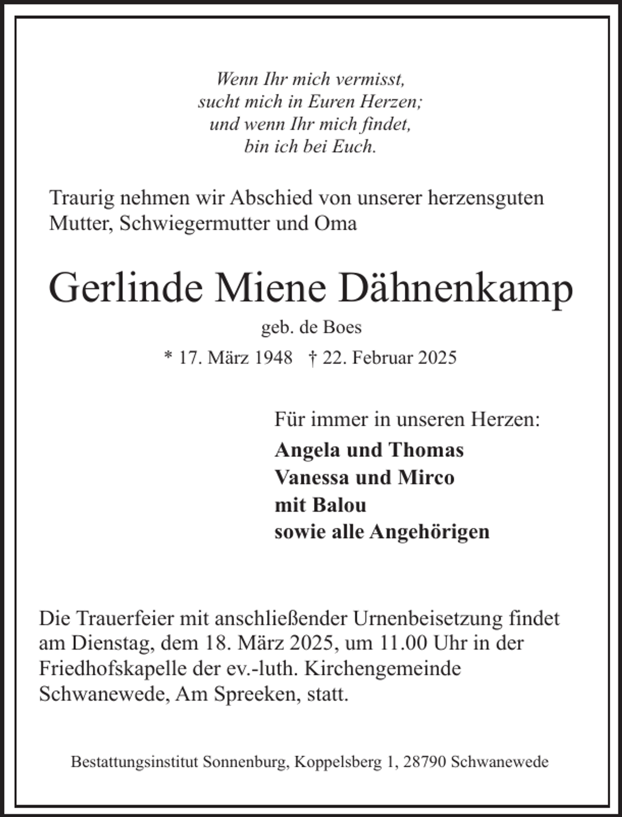 <p>Wenn Ihr mich vermisst,<br />sucht mich in Euren Herzen;<br />und wenn Ihr mich findet,<br />bin ich bei Euch.</p><p>Traurig nehmen wir Abschied von unserer herzensguten<br />Mutter, Schwiegermutter und Oma</p><p>Gerlinde Miene Dähnenkamp<br />geb. de Boes</p><p>* 17. März 1948 † 22. Februar 2025</p><p>Für immer in unseren Herzen:<br />Angela und Thomas<br />Vanessa und Mirco<br />mit Balou<br />sowie alle Angehörigen</p><p>Die Trauerfeier mit anschließender Urnenbeisetzung findet<br />am Dienstag, dem 18. März 2025, um 11.00 Uhr in der<br />Friedhofskapelle der ev.-luth. Kirchengemeinde<br />Schwanewede, Am Spreeken, statt.<br />Bestattungsinstitut Sonnenburg, Koppelsberg 1, 28790 Schwanewede</p>