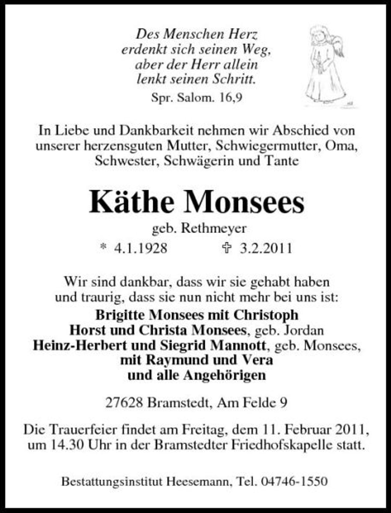 <p>Des Menschen Herz erdenkt sich seinen Weg, aber der Herr allein lenkt seinen Schritt.<br />Spr. Salom. 16,9</p><p>In Liebe und Dankbarkeit nehmen wir Abschied von unserer herzensguten Mutter, Schwiegermutter, Oma, Schwester, Schwägerin und Tante</p><p>Käthe Monsees<br />geb. Rethmeyer * 4.1.1928 3.2.2011 Wir sind dankbar, dass wir sie gehabt haben und traurig, dass sie nun nicht mehr bei uns ist: Brigitte Monsees mit Christoph Horst und Christa Monsees, geb. Jordan Heinz-Herbert und Siegrid Mannott, geb. Monsees, mit Raymund und Vera und alle Angehörigen 27628 Bramstedt, Am Felde 9 Die Trauerfeier findet am Freitag, dem 11. Februar 2011, um 14.30 Uhr in der Bramstedter Friedhofskapelle statt.<br />Bestattungsinstitut Heesemann, Tel. 04746-1550</p>