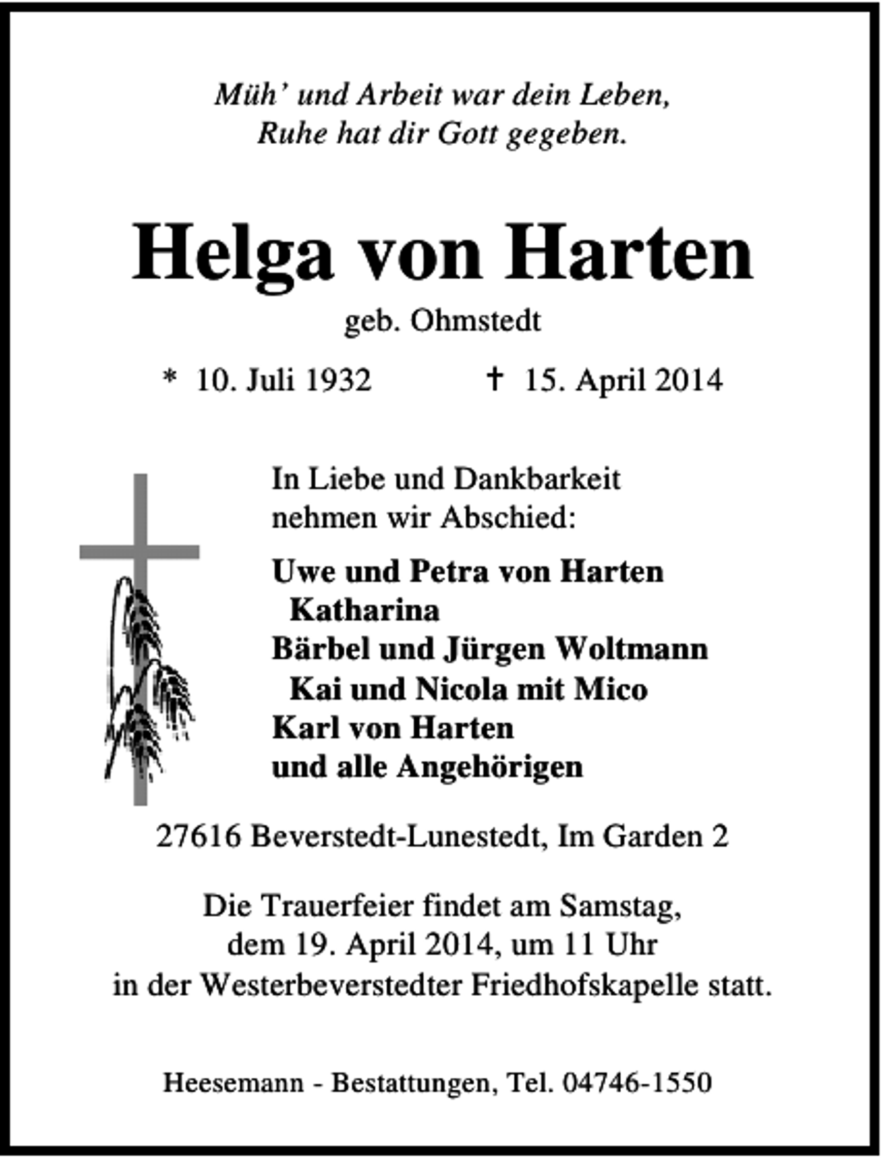<p>Müh’ und Arbeit war dein Leben,<br />Ruhe hat dir Gott gegeben.</p><p>Helga von Harten<br />geb. Ohmstedt</p><p>* 10. Juli 1932</p><p>15. April 2014</p><p>In Liebe und Dankbarkeit<br />nehmen wir Abschied:<br />Uwe und Petra von Harten<br />Katharina<br />Bärbel und Jürgen Woltmann<br />Kai und Nicola mit Mico<br />Karl von Harten<br />und alle Angehörigen<br />27616 Beverstedt-Lunestedt, Im Garden 2<br />Die Trauerfeier findet am Samstag,<br />dem 19. April 2014, um 11 Uhr<br />in der Westerbeverstedter Friedhofskapelle statt.<br />Heesemann - Bestattungen, Tel. 04746-1550</p>