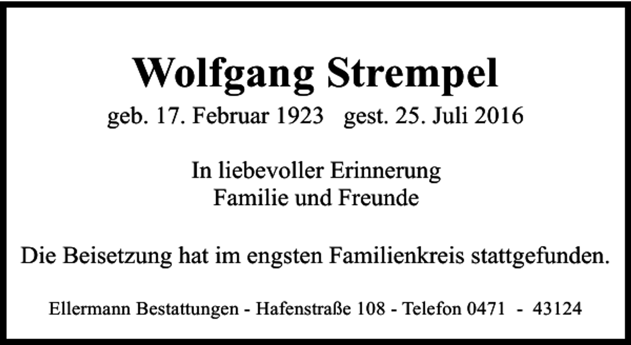 <p>Wolfgang Strempel</p><p>geb. 17. Februar 1923 gest. 25. Juli 2016<br />In liebevoller Erinnerung<br />Familie und Freunde<br />Die Beisetzung hat im engsten Familienkreis stattgefunden.<br />Ellermann Bestattungen - Hafenstraße 108 - Telefon 0471 - 43124</p>