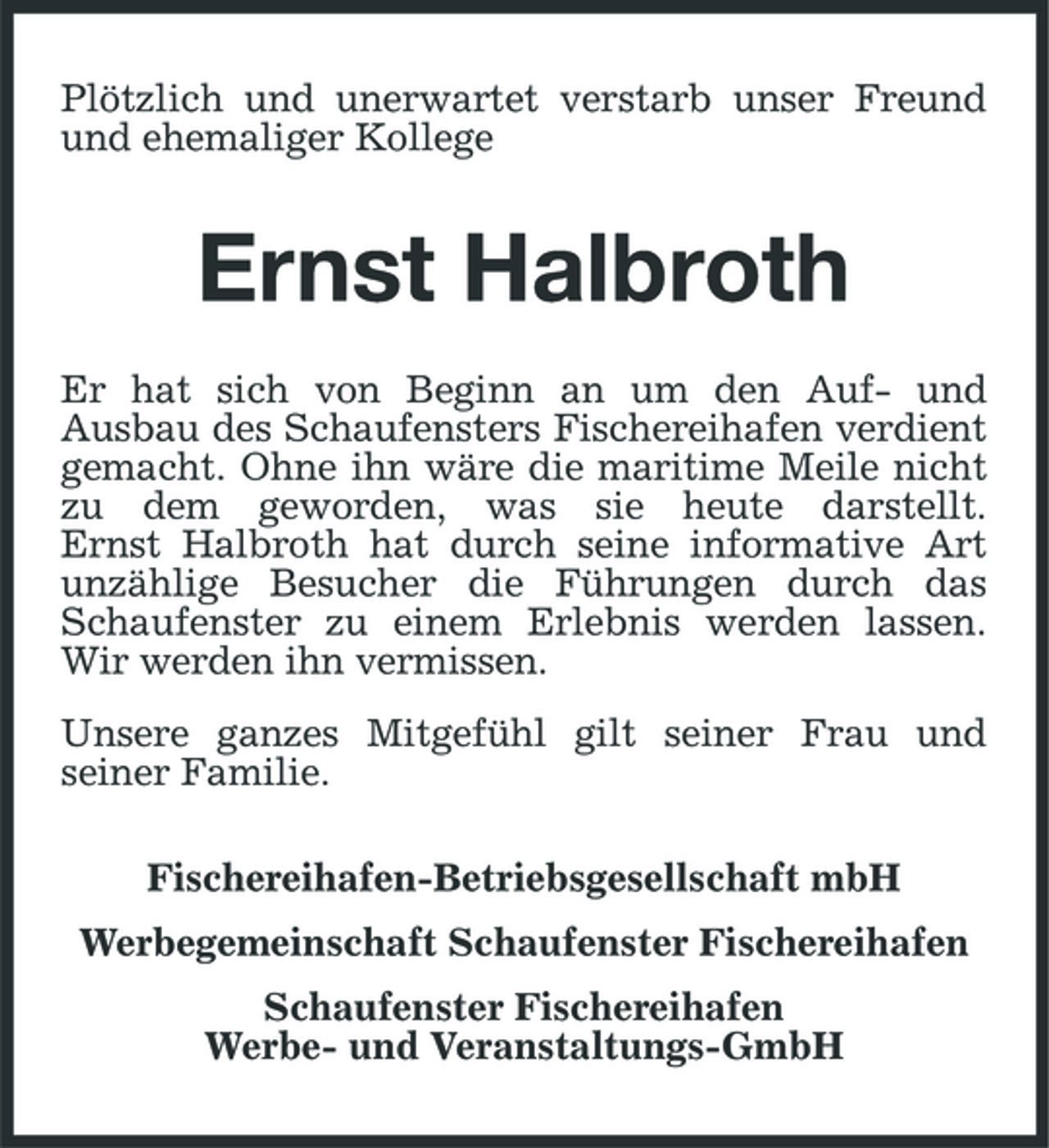 <p>Plötzlich und unerwartet verstarb unser Freund und ehemaliger Kollege</p><p>Ernst Halbroth<br />Er hat sich von Beginn an um den Auf- und Ausbau des Schaufensters Fischereihafen verdient gemacht. Ohne ihn wäre die maritime Meile nicht zu dem geworden, was sie heute darstellt. Ernst Halbroth hat durch seine informative Art unzählige Besucher die Führungen durch das Schaufenster zu einem Erlebnis werden lassen. Wir werden ihn vermissen. Unsere ganzes Mitgefühl gilt seiner Frau und seiner Familie. Fischereihafen- Betriebsgesellschaft mbH Werbegemeinschaft Schaufenster Fischereihafen Schaufenster Fischereihafen Werbe- und Veranstaltungs-GmbH</p>