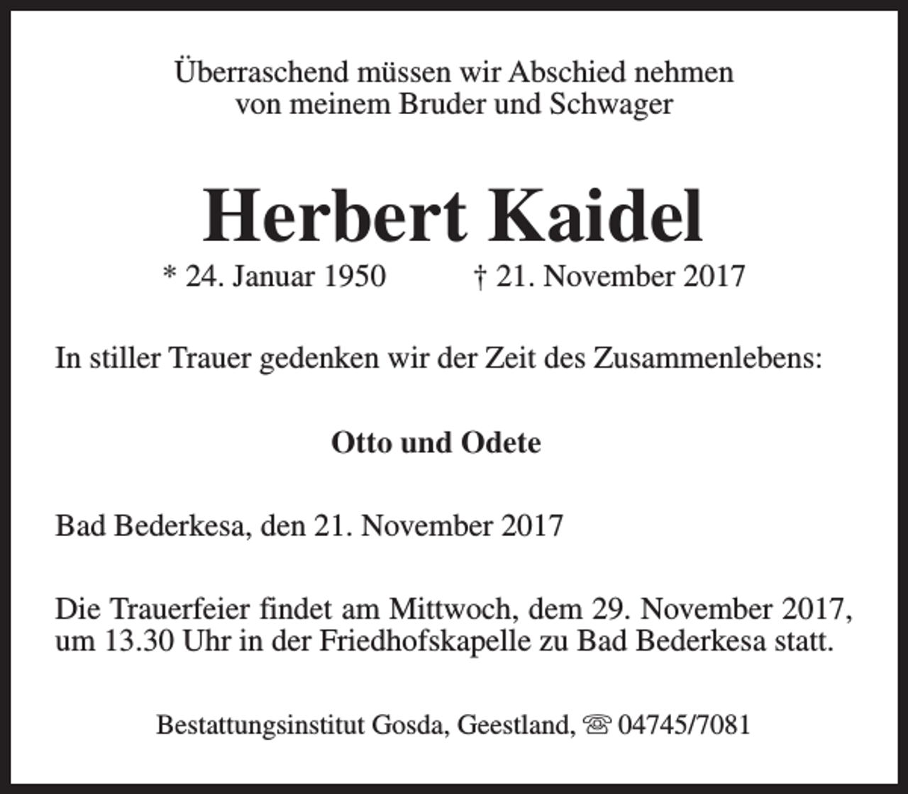 <p>Überraschend müssen wir Abschied nehmen<br />von meinem Bruder und Schwager</p><p>Herbert Kaidel</p><p>* 24. Januar 1950</p><p>† 21. November 2017</p><p>In stiller Trauer gedenken wir der Zeit des Zusammenlebens:<br />Otto und Odete<br />Bad Bederkesa, den 21. November 2017<br />Die Trauerfeier findet am Mittwoch, dem 29. November 2017,<br />um 13.30 Uhr in der Friedhofskapelle zu Bad Bederkesa statt.<br />Bestattungsinstitut Gosda, Geestland, s 04745/7081</p>
