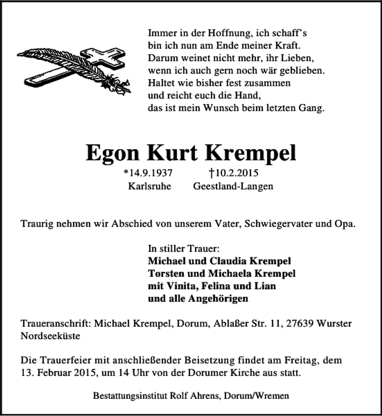 <p>Immer in der Hoffnung, ich schaff’s<br />bin ich nun am Ende meiner Kraft.<br />Darum weinet nicht mehr, ihr Lieben,<br />wenn ich auch gern noch wär geblieben.<br />Haltet wie bisher fest zusammen<br />und reicht euch die Hand,<br />das ist mein Wunsch beim letzten Gang.</p><p>Egon Kurt Krempel<br />10.2.2015<br />Geestland-Langen</p><p>✁</p><p>*14.9.1937<br />Karlsruhe</p><p>Traurig nehmen wir Abschied von unserem Vater, Schwiegervater und Opa.<br />In stiller Trauer:<br />Michael und Claudia Krempel<br />Torsten und Michaela Krempel<br />mit Vinita, Felina und Lian<br />und alle Angehörigen<br />Traueranschrift: Michael Krempel, Dorum, Ablaßer Str. 11, 27639 Wurster<br />Nordseeküste<br />Die Trauerfeier mit anschließender Beisetzung findet am Freitag, dem<br />13. Februar 2015, um 14 Uhr von der Dorumer Kirche aus statt.<br />Bestattungsinstitut Rolf Ahrens, Dorum/Wremen</p>