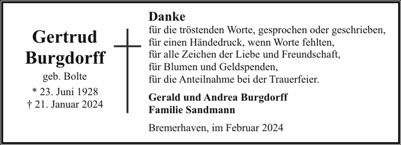 <p>Gertrud<br />Burgdorff<br />geb. Bolte<br />* 23. Juni 1928<br />† 21. Januar 2024</p><p>Danke</p><p>für die tröstenden Worte, gesprochen oder geschrieben,<br />für einen Händedruck, wenn Worte fehlten,<br />für alle Zeichen der Liebe und Freundschaft,<br />für Blumen und Geldspenden,<br />für die Anteilnahme bei der Trauerfeier.<br />Gerald und Andrea Burgdorff<br />Familie Sandmann<br />Bremerhaven, im Februar 2024</p>