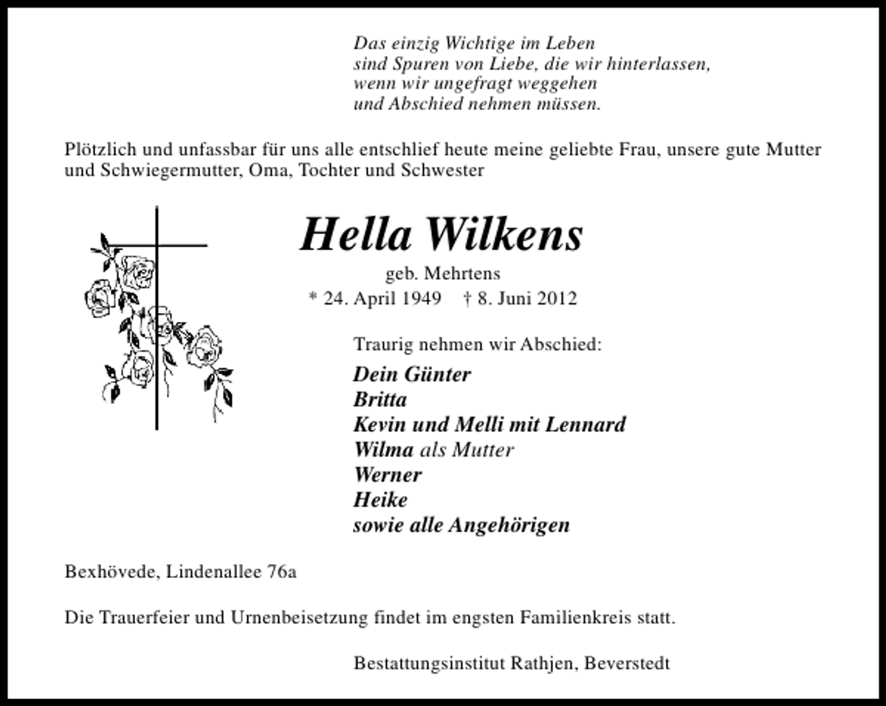 <p>Das einzig Wichtige im Leben<br />sind Spuren von Liebe, die wir hinterlassen,<br />wenn wir ungefragt weggehen<br />und Abschied nehmen müssen.<br />Plötzlich und unfassbar für uns alle entschlief heute meine geliebte Frau, unsere gute Mutter<br />und Schwiegermutter, Oma, Tochter und Schwester</p><p>Hella Wilkens<br />geb. Mehrtens<br />* 24. April 1949 † 8. Juni 2012</p><p>Traurig nehmen wir Abschied:</p><p>Dein Günter<br />Britta<br />Kevin und Melli mit Lennard<br />Wilma als Mutter<br />Werner<br />Heike<br />sowie alle Angehörigen<br />Bexhövede, Lindenallee 76a<br />Die Trauerfeier und Urnenbeisetzung findet im engsten Familienkreis statt.<br />Bestattungsinstitut Rathjen, Beverstedt</p>