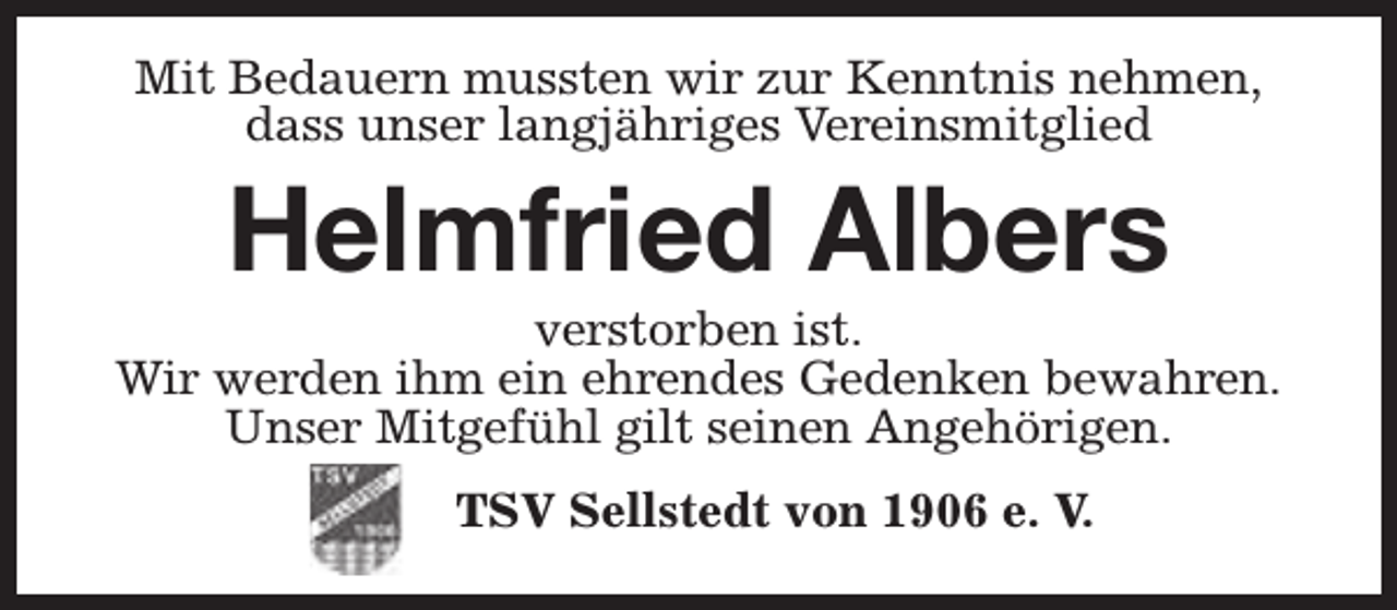 <p>Mit Bedauern mussten wir zur Kenntnis nehmen,<br />dass unser langjähriges Vereinsmitglied</p><p>Helmfried Albers</p><p>verstorben ist.<br />Wir werden ihm ein ehrendes Gedenken bewahren.<br />Unser Mitgefühl gilt seinen Angehörigen.<br />TSV Sellstedt von 1906 e. V.</p>