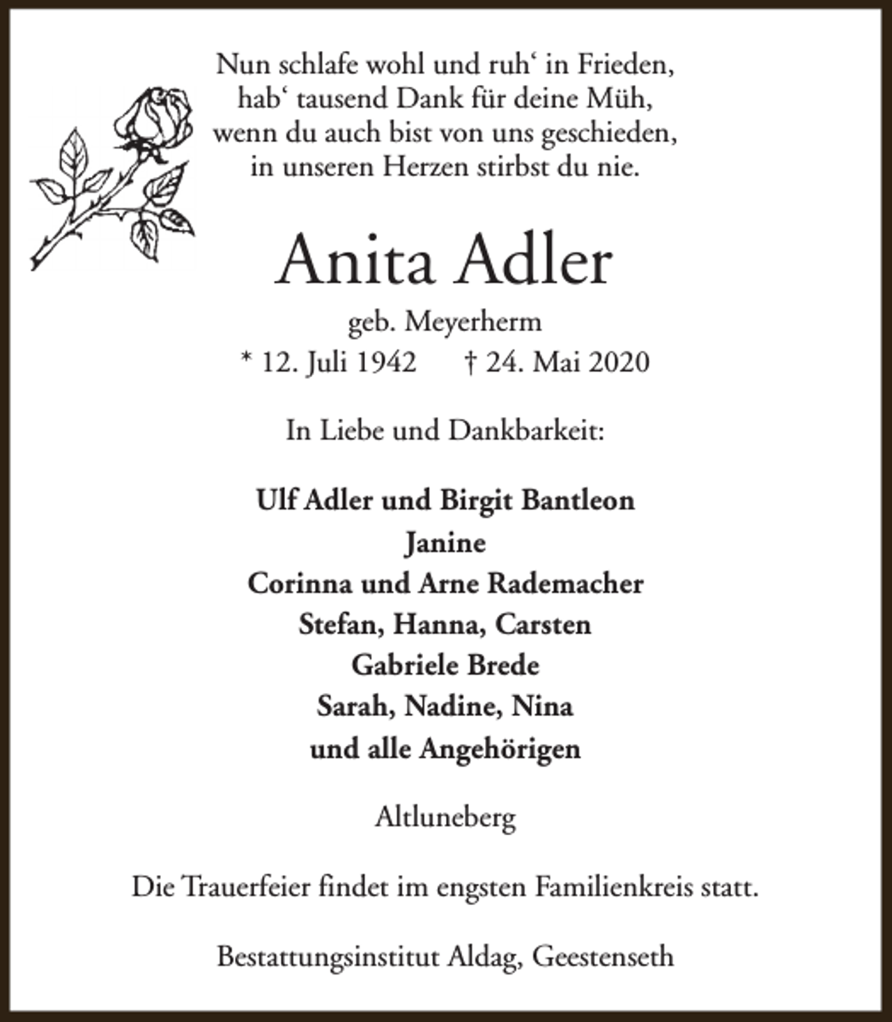<p>Nun schlafe wohl und ruh‘ in Frieden,<br />hab‘ tausend Dank für deine Müh,<br />wenn du auch bist von uns geschieden,<br />in unseren Herzen stirbst du nie.</p><p>Anita Adler</p><p>geb. Meyerherm<br />* 12. Juli 1942<br />† 24. Mai 2020<br />In Liebe und Dankbarkeit:<br />Ulf Adler und Birgit Bantleon<br />Janine<br />Corinna und Arne Rademacher<br />Stefan, Hanna, Carsten<br />Gabriele Brede<br />Sarah, Nadine, Nina<br />und alle Angehörigen<br />Altluneberg<br />Die Trauerfeier findet im engsten Familienkreis statt.<br />Bestattungsinstitut Aldag, Geestenseth</p>