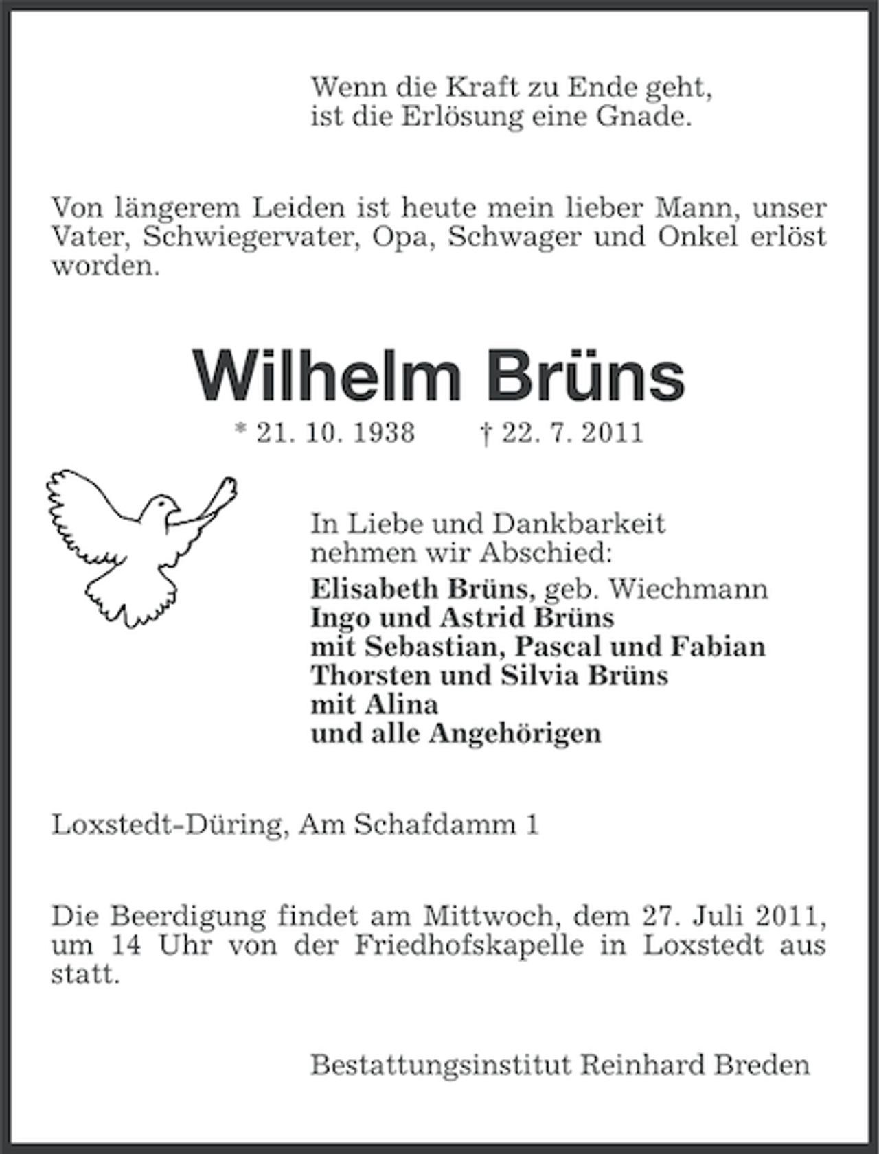 <p>Wenn die Kraft zu Ende geht,<br />ist die Erlösung eine Gnade.<br />Von längerem Leiden ist heute mein lieber Mann, unser<br />Vater, Schwiegervater, Opa, Schwager und Onkel erlöst<br />worden.</p><p>Wilhelm Brüns<br />* 21. 10. 1938</p><p>† 22. 7. 2011</p><p>In Liebe und Dankbarkeit<br />nehmen wir Abschied:<br />Elisabeth Brüns, geb. Wiechmann<br />Ingo und Astrid Brüns<br />mit Sebastian, Pascal und Fabian<br />Thorsten und Silvia Brüns<br />mit Alina<br />und alle Angehörigen<br />Loxstedt-Düring, Am Schafdamm 1<br />Die Beerdigung findet am Mittwoch, dem 27. Juli 2011,<br />um 14 Uhr von der Friedhofskapelle in Loxstedt aus<br />statt.<br />Bestattungsinstitut Reinhard Breden</p>