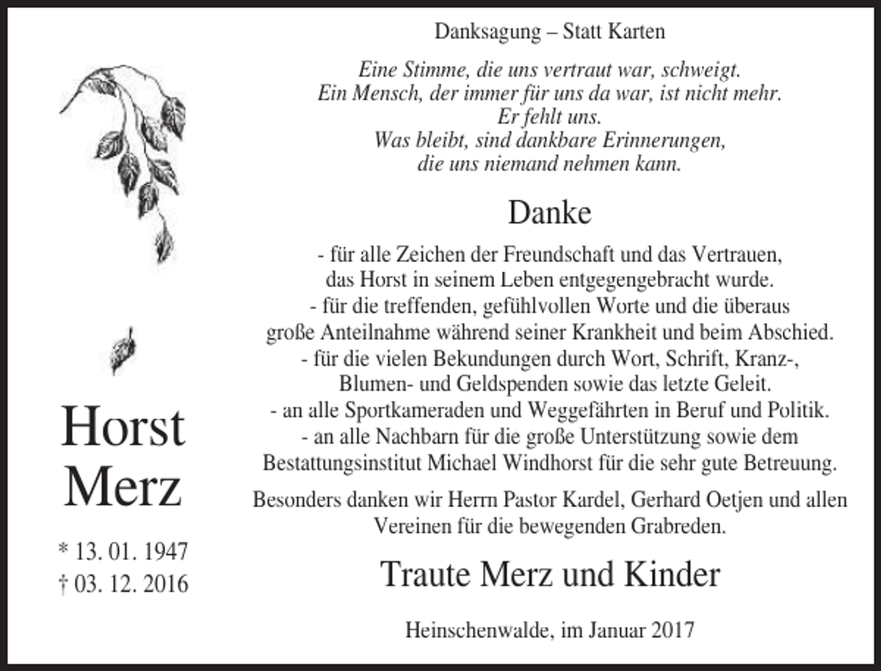 <p>Danksagung – Statt Karten<br />Eine Stimme, die uns vertraut war, schweigt.<br />Ein Mensch, der immer für uns da war, ist nicht mehr.<br />Er fehlt uns.<br />Was bleibt, sind dankbare Erinnerungen,<br />die uns niemand nehmen kann.</p><p>Danke</p><p>Horst<br />Merz<br />* 13. 01. 1947<br />† 03. 12. 2016</p><p>- für alle Zeichen der Freundschaft und das Vertrauen,<br />das Horst in seinem Leben entgegengebracht wurde.<br />- für die treffenden, gefühlvollen Worte und die überaus<br />große Anteilnahme während seiner Krankheit und beim Abschied.<br />- für die vielen Bekundungen durch Wort, Schrift, Kranz-,<br />Blumen- und Geldspenden sowie das letzte Geleit.<br />- an alle Sportkameraden und Weggefährten in Beruf und Politik.<br />- an alle Nachbarn für die große Unterstützung sowie dem<br />Bestattungsinstitut Michael Windhorst für die sehr gute Betreuung.<br />Besonders danken wir Herrn Pastor Kardel, Gerhard Oetjen und allen<br />Vereinen für die bewegenden Grabreden.</p><p>Traute Merz und Kinder<br />Heinschenwalde, im Januar 2017</p>