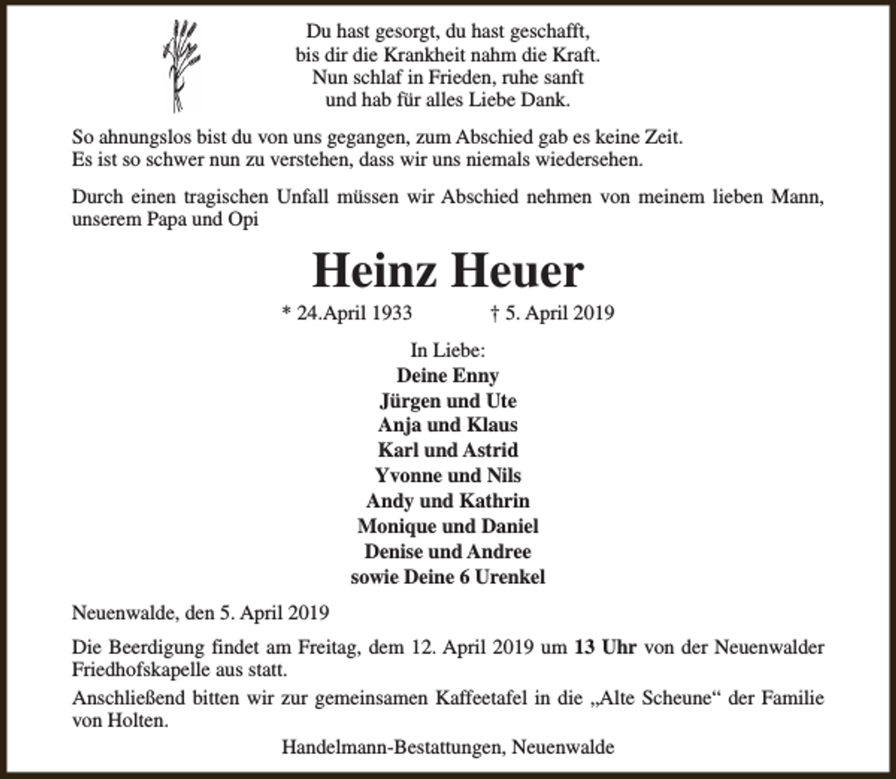<p>Du hast gesorgt, du hast geschafft,<br />bis dir die Krankheit nahm die Kraft.<br />Nun schlaf in Frieden, ruhe sanft<br />und hab für alles Liebe Dank.<br />So ahnungslos bist du von uns gegangen, zum Abschied gab es keine Zeit.<br />Es ist so schwer nun zu verstehen, dass wir uns niemals wiedersehen.<br />Durch einen tragischen Unfall müssen wir Abschied nehmen von meinem lieben Mann,<br />unserem Papa und Opi</p><p>Heinz Heuer</p><p>* 24.April 1933</p><p>† 5. April 2019</p><p>In Liebe:<br />Deine Enny<br />Jürgen und Ute<br />Anja und Klaus<br />Karl und Astrid<br />Yvonne und Nils<br />Andy und Kathrin<br />Monique und Daniel<br />Denise und Andree<br />sowie Deine 6 Urenkel<br />Neuenwalde, den 5. April 2019<br />Die Beerdigung findet am Freitag, dem 12. April 2019 um 13 Uhr von der Neuenwalder<br />Friedhofskapelle aus statt.<br />Anschließend bitten wir zur gemeinsamen Kaffeetafel in die „Alte Scheune“ der Familie<br />von Holten.<br />Handelmann-Bestattungen, Neuenwalde</p>