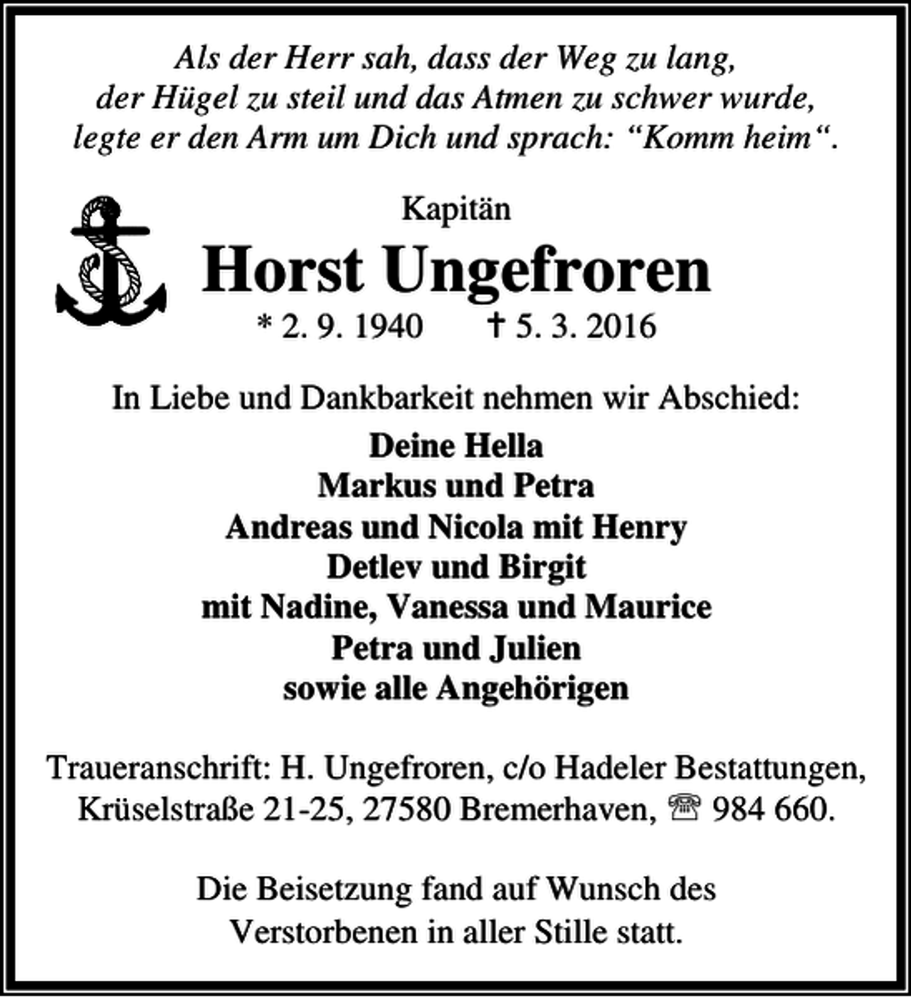 <p>Als der Herr sah, dass der Weg zu lang,<br />der Hügel zu steil und das Atmen zu schwer wurde,<br />legte er den Arm um Dich und sprach: “Komm heim“.<br />Kapitän</p><p>Horst Ungefroren<br />* 2. 9. 1940</p><p>B 5. 3. 2016</p><p>In Liebe und Dankbarkeit nehmen wir Abschied:<br />Deine Hella<br />Markus und Petra<br />Andreas und Nicola mit Henry<br />Detlev und Birgit<br />mit Nadine, Vanessa und Maurice<br />Petra und Julien<br />sowie alle Angehörigen<br />Traueranschrift: H. Ungefroren, c/o Hadeler Bestattungen,<br />Krüselstraße 21-25, 27580 Bremerhaven, ℡ 984 660.<br />Die Beisetzung fand auf Wunsch des<br />Verstorbenen in aller Stille statt.</p>