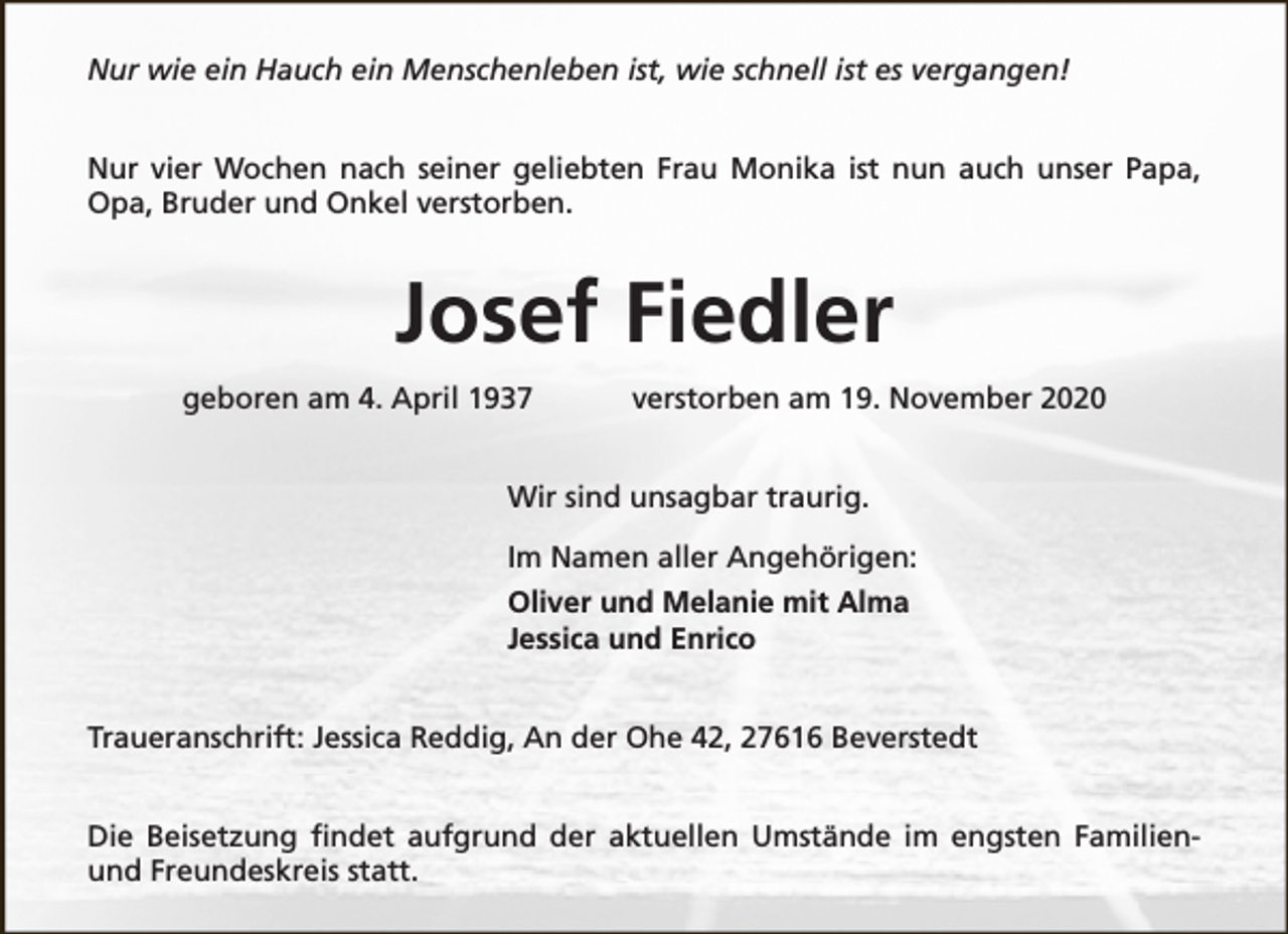 <p>Nur wie ein Hauch ein Menschenleben ist, wie schnell ist es vergangen!<br />Nur vier Wochen nach seiner geliebten Frau Monika ist nun auch unser Papa,<br />Opa, Bruder und Onkel verstorben.</p><p>Josef Fiedler<br />geboren am 4. April 1937</p><p>verstorben am 19. November 2020</p><p>Wir sind unsagbar traurig.<br />Im Namen aller Angehörigen:<br />Oliver und Melanie mit Alma<br />Jessica und Enrico<br />Traueranschrift: Jessica Reddig, An der Ohe 42, 27616 Beverstedt<br />Die Beisetzung findet aufgrund der aktuellen Umstände im engsten Familienund Freundeskreis statt.</p>