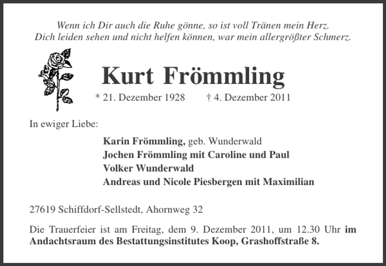 <p>Wenn ich Dir auch die Ruhe gönne, so ist voll Tränen mein Herz.<br />Dich leiden sehen und nicht helfen können, war mein allergrößter Schmerz.</p><p>Kurt Frömmling<br />* 21. Dezember 1928</p><p>† 4. Dezember 2011</p><p>In ewiger Liebe:<br />Karin Frömmling, geb. Wunderwald<br />Jochen Frömmling mit Caroline und Paul<br />Volker Wunderwald<br />Andreas und Nicole Piesbergen mit Maximilian<br />27619 Schiffdorf-Sellstedt, Ahornweg 32<br />Die Trauerfeier ist am Freitag, dem 9. Dezember 2011, um 12.30 Uhr im<br />Andachtsraum des Bestattungsinstitutes Koop, Grashoffstraße 8.</p>