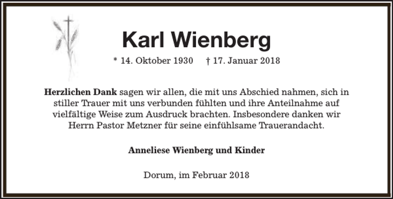 <p>Karl Wienberg</p><p>* 14. Oktober 1930</p><p>† 17. Januar 2018</p><p>Herzlichen Dank sagen wir allen, die mit uns Abschied nahmen, sich in<br />stiller Trauer mit uns verbunden fühlten und ihre Anteilnahme auf<br />vielfältige Weise zum Ausdruck brachten. Insbesondere danken wir<br />Herrn Pastor Metzner für seine einfühlsame Trauerandacht.<br />Anneliese Wienberg und Kinder<br />Dorum, im Februar 2018</p>