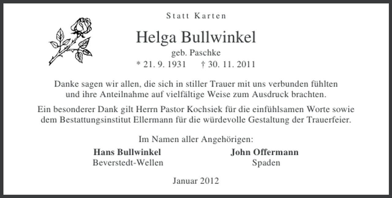 <p>Statt Karten</p><p>Helga Bullwinkel<br />geb. Paschke<br />* 21. 9. 1931 † 30. 11. 2011<br />Danke sagen wir allen, die sich in stiller Trauer mit uns verbunden fühlten<br />und ihre Anteilnahme auf vielfältige Weise zum Ausdruck brachten.<br />Ein besonderer Dank gilt Herrn Pastor Kochsiek für die einfühlsamen Worte sowie<br />dem Bestattungsinstitut Ellermann für die würdevolle Gestaltung der Trauerfeier.<br />Im Namen aller Angehörigen:<br />Hans Bullwinkel<br />John Offermann<br />Beverstedt-Wellen<br />Spaden<br />Januar 2012</p>