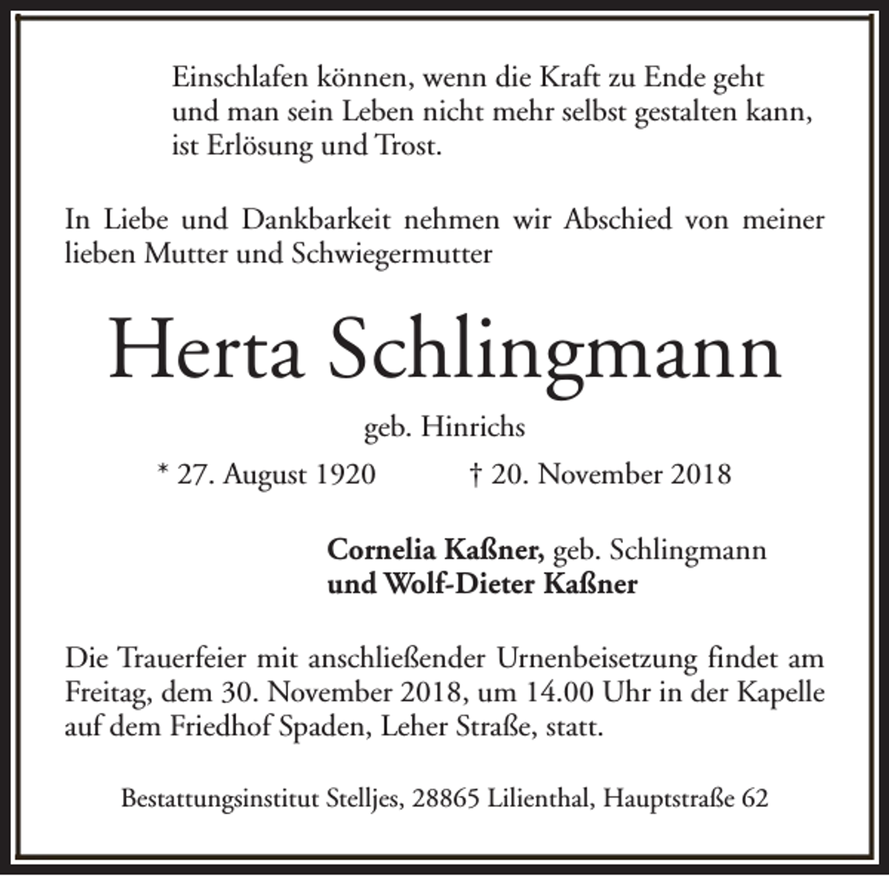 <p>Einschlafen können, wenn die Kraft zu Ende geht<br />und man sein Leben nicht mehr selbst gestalten kann,<br />ist Erlösung und Trost.<br />In Liebe und Dankbarkeit nehmen wir Abschied von meiner<br />lieben Mutter und Schwiegermutter</p><p>Herta Schlingmann<br />geb. Hinrichs</p><p>* 27. August 1920</p><p>† 20. November 2018</p><p>Cornelia Kaßner, geb. Schlingmann<br />und Wolf-Dieter Kaßner<br />Die Trauerfeier mit anschließender Urnenbeisetzung findet am<br />Freitag, dem 30. November 2018, um 14.00 Uhr in der Kapelle<br />auf dem Friedhof Spaden, Leher Straße, statt.<br />Bestattungsinstitut Stelljes, 28865 Lilienthal, Hauptstraße 62</p>