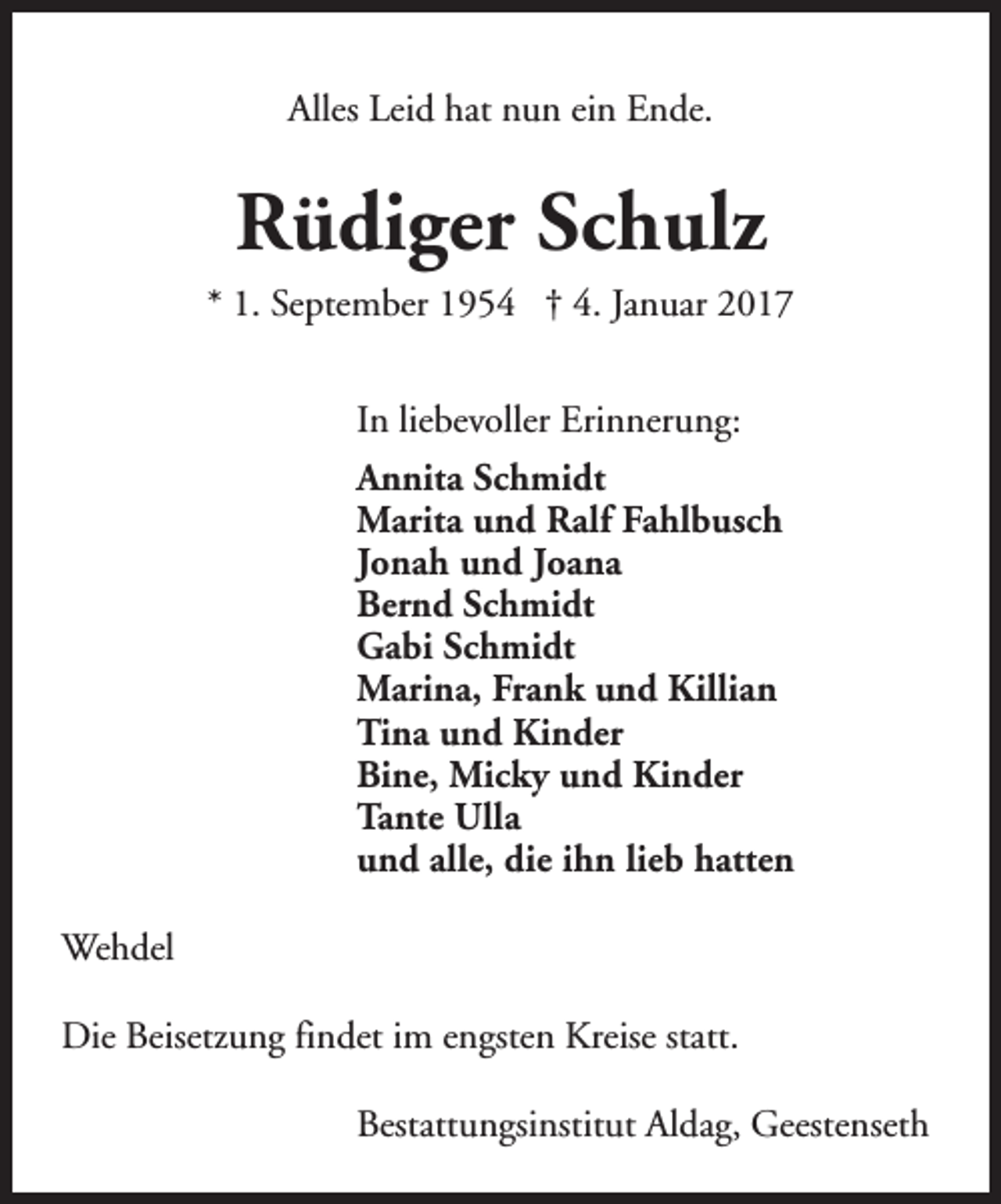 <p>Alles Leid hat nun ein Ende.</p><p>Rüdiger Schulz<br />* 1. September 1954 † 4. Januar 2017<br />In liebevoller Erinnerung:<br />Annita Schmidt<br />Marita und Ralf Fahlbusch<br />Jonah und Joana<br />Bernd Schmidt<br />Gabi Schmidt<br />Marina, Frank und Killian<br />Tina und Kinder<br />Bine, Micky und Kinder<br />Tante Ulla<br />und alle, die ihn lieb hatten<br />Wehdel<br />Die Beisetzung findet im engsten Kreise statt.<br />Bestattungsinstitut Aldag, Geestenseth</p>