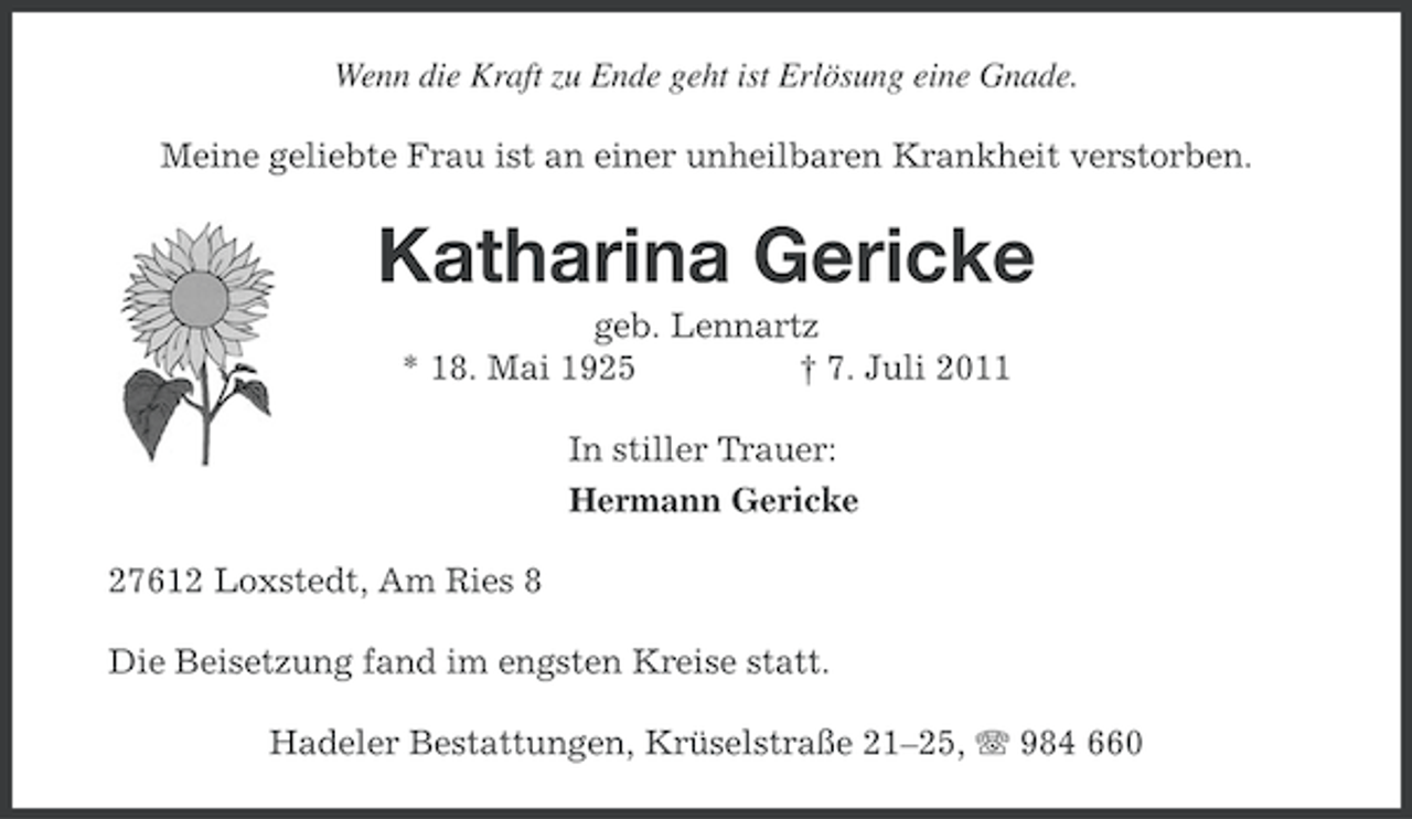 <p>Wenn die Kraft zu Ende geht ist Erlösung eine Gnade.<br />Meine geliebte Frau ist an einer unheilbaren Krankheit verstorben.</p><p>Katharina Gericke<br />geb. Lennartz<br />* 18. Mai 1925<br />† 7. Juli 2011<br />In stiller Trauer:<br />Hermann Gericke<br />27612 Loxstedt, Am Ries 8<br />Die Beisetzung fand im engsten Kreise statt.<br />Hadeler Bestattungen, Krüselstraße 21–25, 984 660</p>