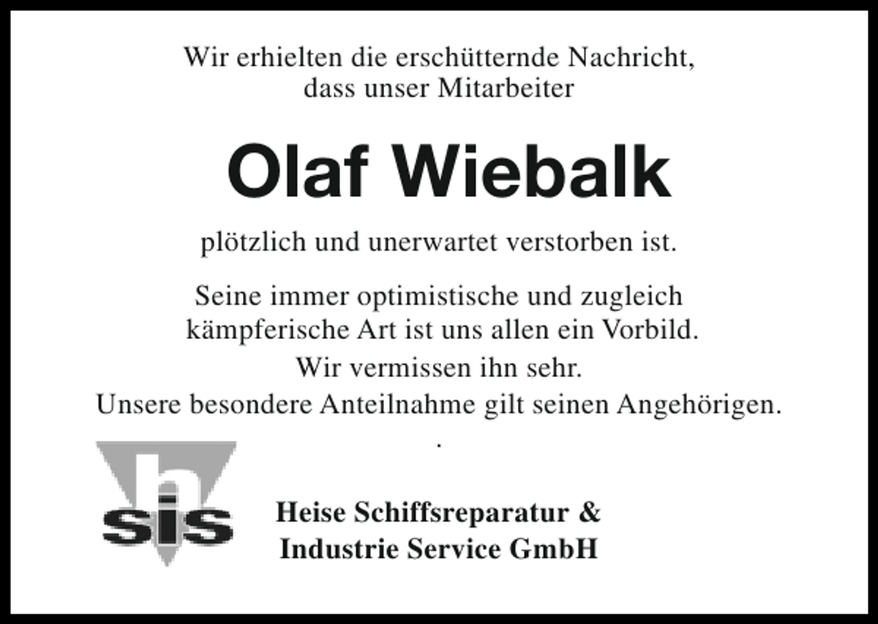<p>Wir erhielten die erschütternde Nachricht,<br />dass unser Mitarbeiter</p><p>Olaf Wiebalk</p><p>plötzlich und unerwartet verstorben ist.<br />Seine immer optimistische und zugleich<br />kämpferische Art ist uns allen ein Vorbild.<br />Wir vermissen ihn sehr.<br />Unsere besondere Anteilnahme gilt seinen Angehörigen.<br />.<br />Heise Schiffsreparatur &amp;<br />Industrie Service GmbH</p>