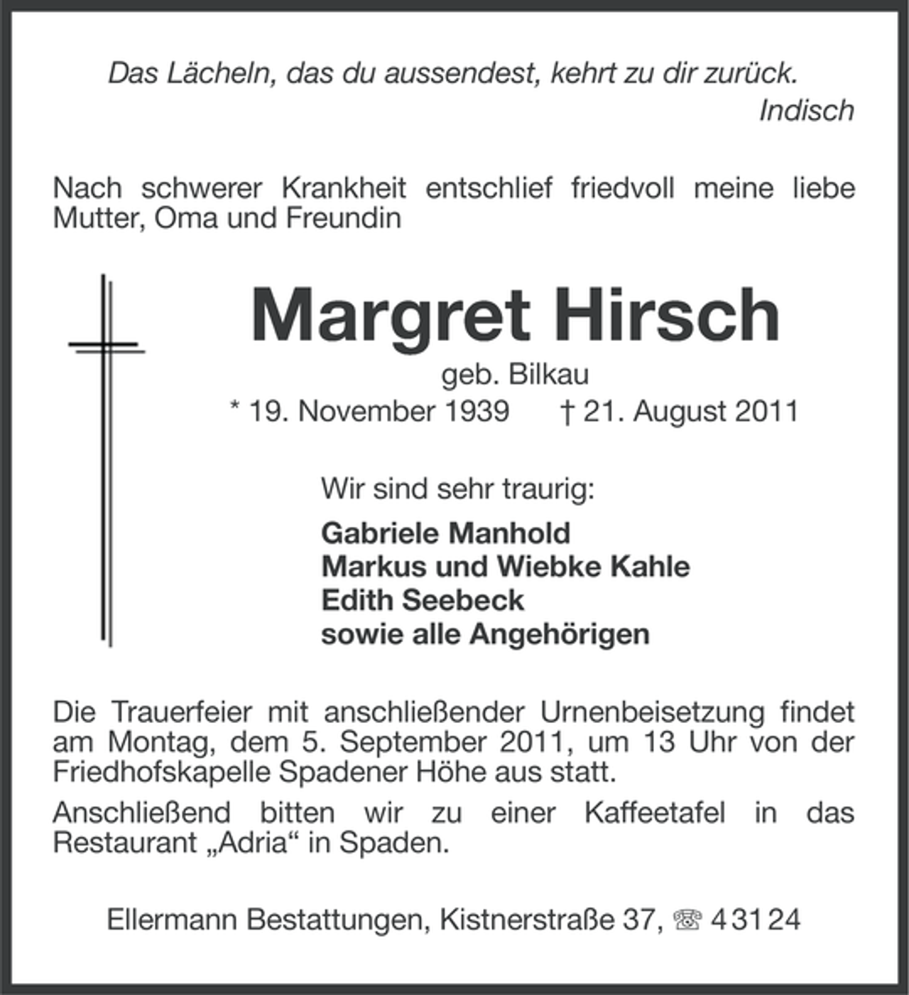 <p>Das Lächeln, das du aussendest, kehrt zu dir zurück.<br />Indisch<br />Nach schwerer Krankheit entschlief friedvoll meine liebe<br />Mutter, Oma und Freundin</p><p>Margret Hirsch<br />geb. Bilkau<br />* 19. November 1939<br />† 21. August 2011<br />Wir sind sehr traurig:<br />Gabriele Manhold<br />Markus und Wiebke Kahle<br />Edith Seebeck<br />sowie alle Angehörigen<br />Die Trauerfeier mit anschließender Urnenbeisetzung findet<br />am Montag, dem 5. September 2011, um 13 Uhr von der<br />Friedhofskapelle Spadener Höhe aus statt.<br />Anschließend bitten wir zu einer Kaffeetafel in das<br />Restaurant „Adria“ in Spaden.<br />Ellermann Bestattungen, Kistnerstraße 37, 4 31 24</p>