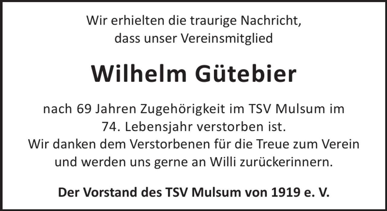 <p>Wir erhielten die traurige Nachricht,<br />dass unser Vereinsmitglied</p><p>Wilhelm Gütebier<br />nach 69 Jahren Zugehörigkeit im TSV Mulsum im<br />74. Lebensjahr verstorben ist.<br />Wir danken dem Verstorbenen für die Treue zum Verein<br />und werden uns gerne an Willi zurückerinnern.<br />Der Vorstand des TSV Mulsum von 1919 e. V.</p>