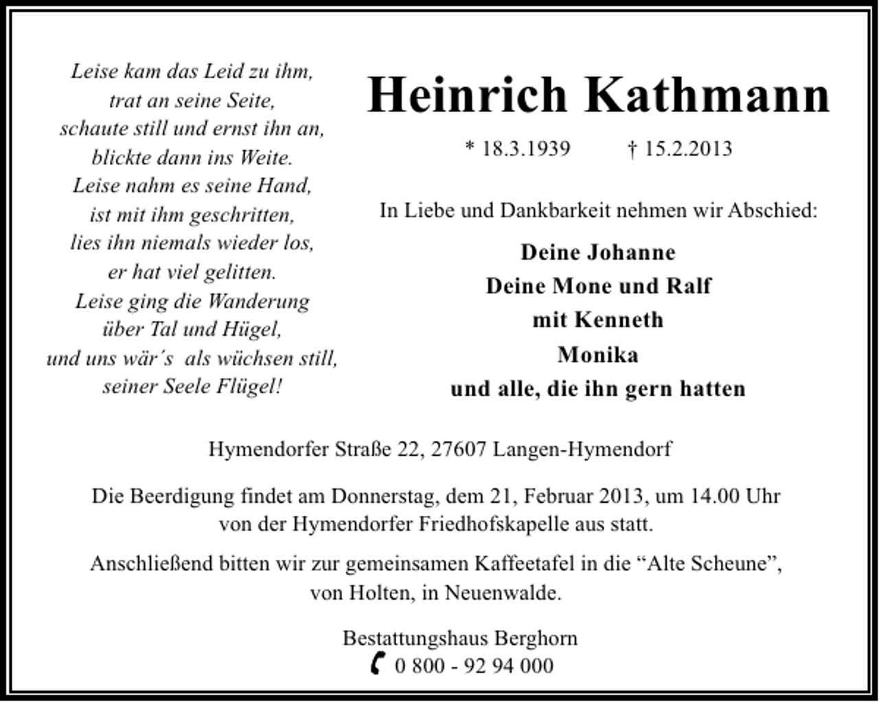 <p>Leise kam das Leid zu ihm,<br />trat an seine Seite,<br />schaute still und ernst ihn an,<br />blickte dann ins Weite.<br />Leise nahm es seine Hand,<br />ist mit ihm geschritten,<br />lies ihn niemals wieder los,<br />er hat viel gelitten.<br />Leise ging die Wanderung<br />über Tal und Hügel,<br />und uns wär´s als wüchsen still,<br />seiner Seele Flügel!</p><p>Heinrich Kathmann<br />* 18.3.1939</p><p>† 15.2.2013</p><p>In Liebe und Dankbarkeit nehmen wir Abschied:</p><p>Deine Johanne<br />Deine Mone und Ralf<br />mit Kenneth<br />Monika<br />und alle, die ihn gern hatten</p><p>Hymendorfer Straße 22, 27607 Langen-Hymendorf<br />Die Beerdigung findet am Donnerstag, dem 21, Februar 2013, um 14.00 Uhr<br />von der Hymendorfer Friedhofskapelle aus statt.<br />Anschließend bitten wir zur gemeinsamen Kaffeetafel in die “Alte Scheune”,<br />von Holten, in Neuenwalde.<br />Bestattungshaus Berghorn<br />0 800 - 92 94 000</p>