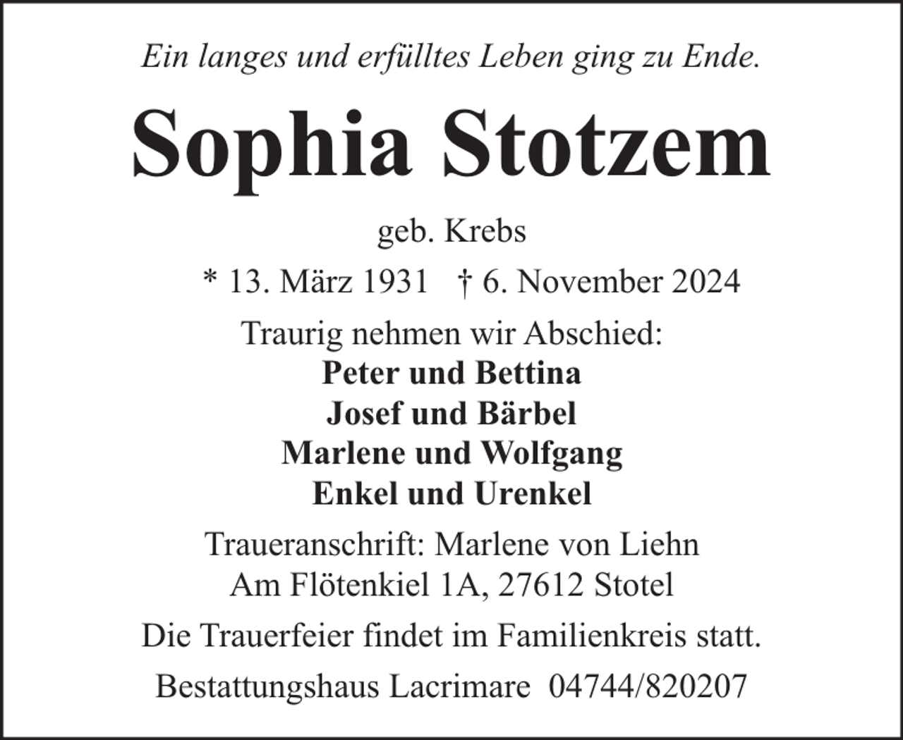 <p>Ein langes und erfülltes Leben ging zu Ende.</p><p>Sophia Stotzem<br />geb. Krebs<br />* 13. März 1931 † 6. November 2024<br />Traurig nehmen wir Abschied:<br />Peter und Bettina<br />Josef und Bärbel<br />Marlene und Wolfgang<br />Enkel und Urenkel<br />Traueranschrift: Marlene von Liehn<br />Am Flötenkiel 1A, 27612 Stotel<br />Die Trauerfeier findet im Familienkreis statt.<br />Bestattungshaus Lacrimare 04744/820207</p>