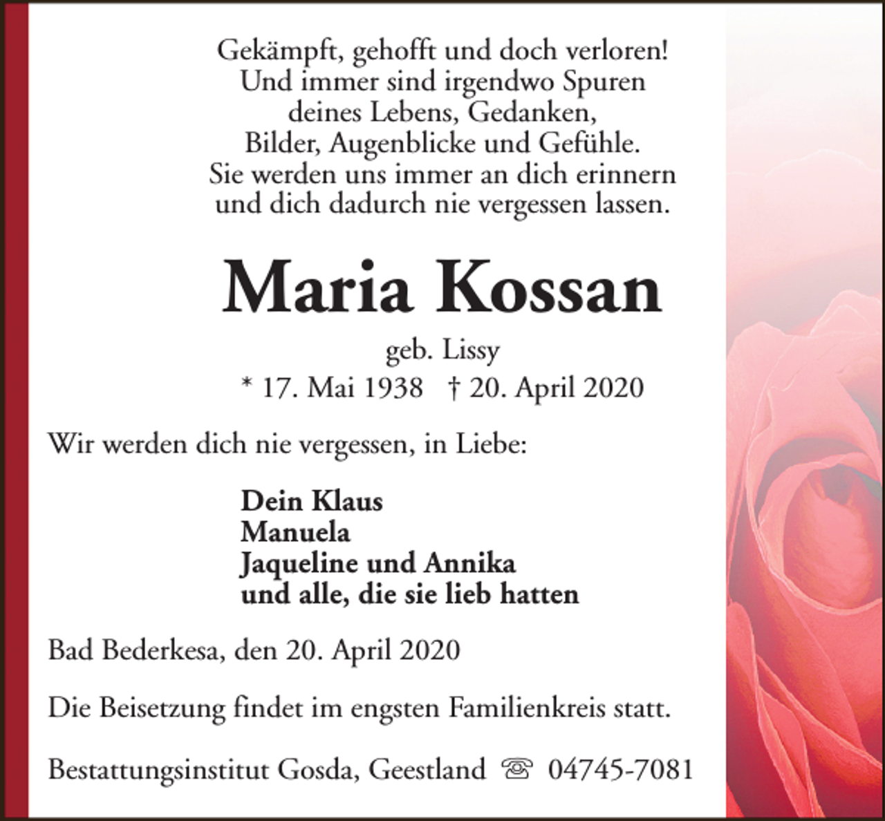 <p>Gekämpft, gehofft und doch verloren!<br />Und immer sind irgendwo Spuren<br />deines Lebens, Gedanken,<br />Bilder, Augenblicke und Gefühle.<br />Sie werden uns immer an dich erinnern<br />und dich dadurch nie vergessen lassen.</p><p>Maria Kossan<br />geb. Lissy<br />* 17. Mai 1938 † 20. April 2020</p><p>Wir werden dich nie vergessen, in Liebe:<br />Dein Klaus<br />Manuela<br />Jaqueline und Annika<br />und alle, die sie lieb hatten<br />Bad Bederkesa, den 20. April 2020<br />Die Beisetzung findet im engsten Familienkreis statt.<br />Bestattungsinstitut Gosda, Geestland s 04745-7081</p>