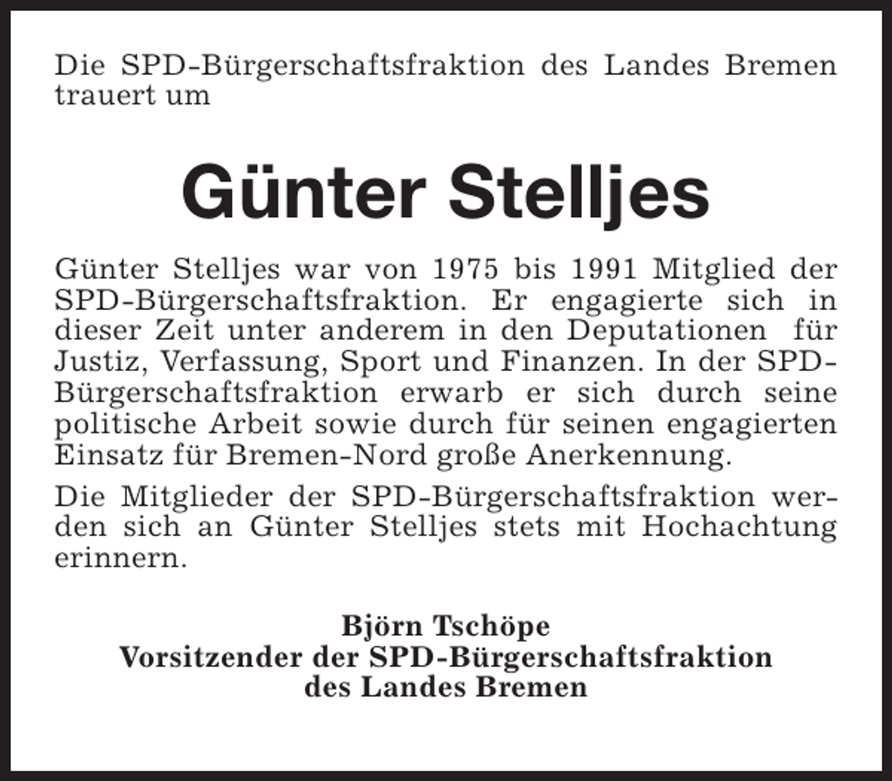<p>Die SPD-Bürgerschaftsfraktion des Landes Bremen<br />trauert um</p><p>Günter Stelljes<br />Günter Stelljes war von 1975 bis 1991 Mitglied der<br />SPD-Bürgerschaftsfraktion. Er engagierte sich in<br />dieser Zeit unter anderem in den Deputationen für<br />Justiz, Verfassung, Sport und Finanzen. In der SPDBürgerschaftsfraktion erwarb er sich durch seine<br />politische Arbeit sowie durch für seinen engagierten<br />Einsatz für Bremen-Nord große Anerkennung.<br />Die Mitglieder der SPD-Bürgerschaftsfraktion werden sich an Günter Stelljes stets mit Hochachtung<br />erinnern.<br />Björn Tschöpe<br />Vorsitzender der SPD-Bürgerschaftsfraktion<br />des Landes Bremen</p>