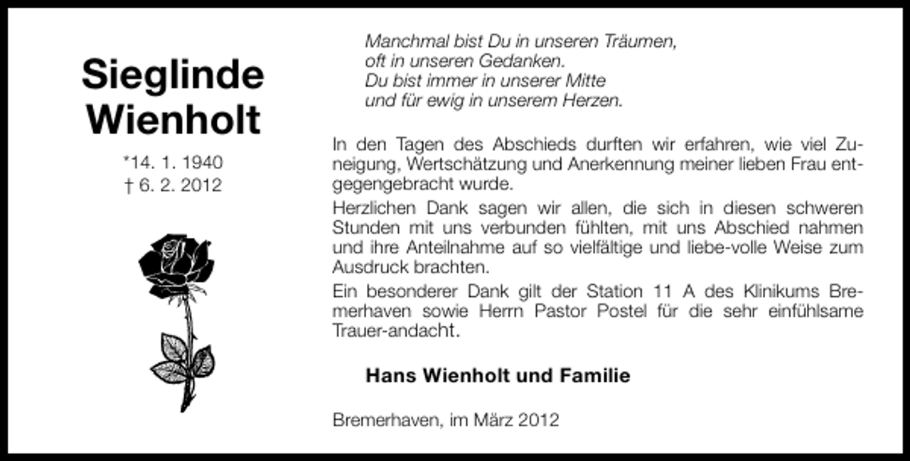 <p>Sieglinde<br />Wienholt<br />*14. 1. 1940<br />† 6. 2. 2012</p>
<p>Manchmal bist Du in unseren Träumen,<br />oft in unseren Gedanken.<br />Du bist immer in unserer Mitte<br />und für ewig in unserem Herzen.<br />In den Tagen des Abschieds durften wir erfahren, wie viel Zuneigung, Wertschätzung und Anerkennung meiner lieben Frau entgegengebracht wurde.<br />Herzlichen Dank sagen wir allen, die sich in diesen schweren<br />Stunden mit uns verbunden fühlten, mit uns Abschied nahmen<br />und ihre Anteilnahme auf so vielfältige und liebe-volle Weise zum<br />Ausdruck brachten.<br />Ein besonderer Dank gilt der Station 11 A des Klinikums Bremerhaven sowie Herrn Pastor Postel für die sehr einfühlsame<br />Trauer-andacht.</p>
<p>Hans Wienholt und Familie<br />Bremerhaven, im März 2012</p>