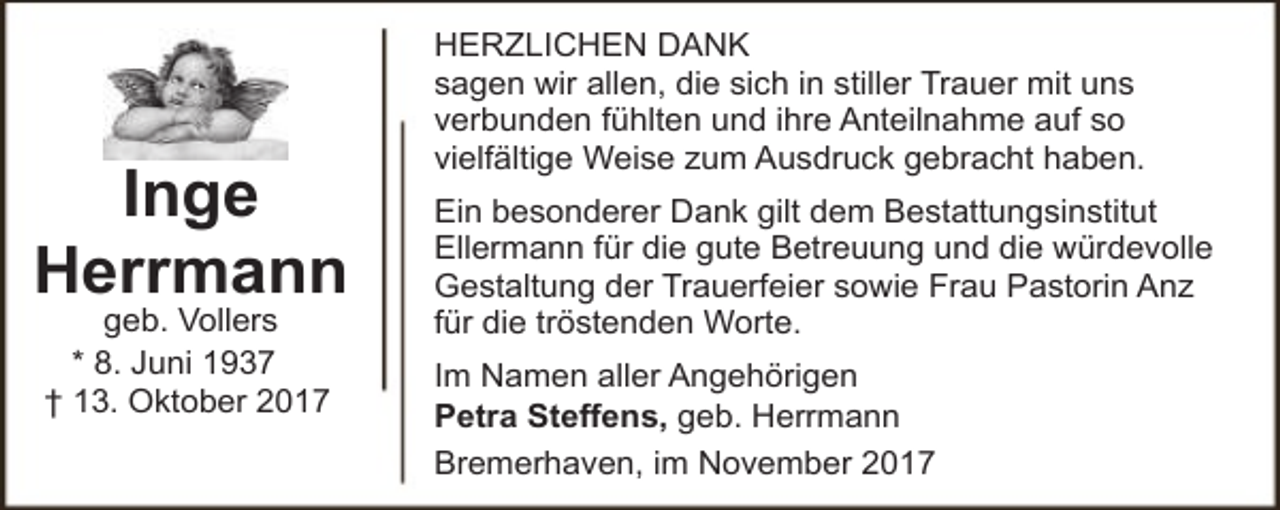 <p>Inge<br />Herrmann<br />geb. Vollers<br />* 8. Juni 1937<br />† 13. Oktober 2017</p><p>HERZLICHEN DANK<br />sagen wir allen, die sich in stiller Trauer mit uns<br />verbunden fühlten und ihre Anteilnahme auf so<br />vielfältige Weise zum Ausdruck gebracht haben.<br />Ein besonderer Dank gilt dem Bestattungsinstitut<br />Ellermann für die gute Betreuung und die würdevolle<br />Gestaltung der Trauerfeier sowie Frau Pastorin Anz<br />für die tröstenden Worte.<br />Im Namen aller Angehörigen<br />Petra Steffens, geb. Herrmann<br />Bremerhaven, im November 2017</p>
