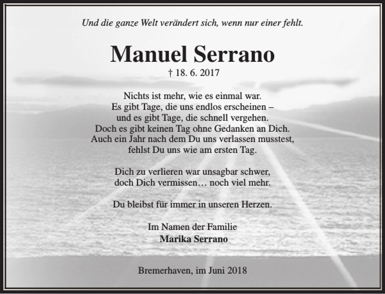 <p>Und die ganze Welt verändert sich, wenn nur einer fehlt.</p><p>Manuel Serrano<br />† 18. 6. 2017</p><p>Nichts ist mehr, wie es einmal war.<br />Es gibt Tage, die uns endlos erscheinen –<br />und es gibt Tage, die schnell vergehen.<br />Doch es gibt keinen Tag ohne Gedanken an Dich.<br />Auch ein Jahr nach dem Du uns verlassen musstest,<br />fehlst Du uns wie am ersten Tag.<br />Dich zu verlieren war unsagbar schwer,<br />doch Dich vermissen… noch viel mehr.<br />Du bleibst für immer in unseren Herzen.<br />Im Namen der Familie<br />Marika Serrano<br />Bremerhaven, im Juni 2018</p>