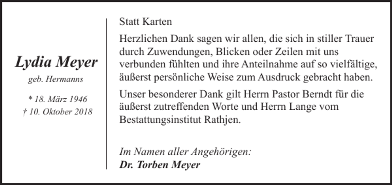 <p>Statt Karten</p><p>Lydia Meyer<br />geb. Hermanns<br />* 18. März 1946<br />† 10. Oktober 2018</p><p>Herzlichen Dank sagen wir allen, die sich in stiller Trauer<br />durch Zuwendungen, Blicken oder Zeilen mit uns<br />verbunden fühlten und ihre Anteilnahme auf so vielfältige,<br />äußerst persönliche Weise zum Ausdruck gebracht haben.<br />Unser besonderer Dank gilt Herrn Pastor Berndt für die<br />äußerst zutreffenden Worte und Herrn Lange vom<br />Bestattungsinstitut Rathjen.<br />Im Namen aller Angehörigen:<br />Dr. Torben Meyer</p>
