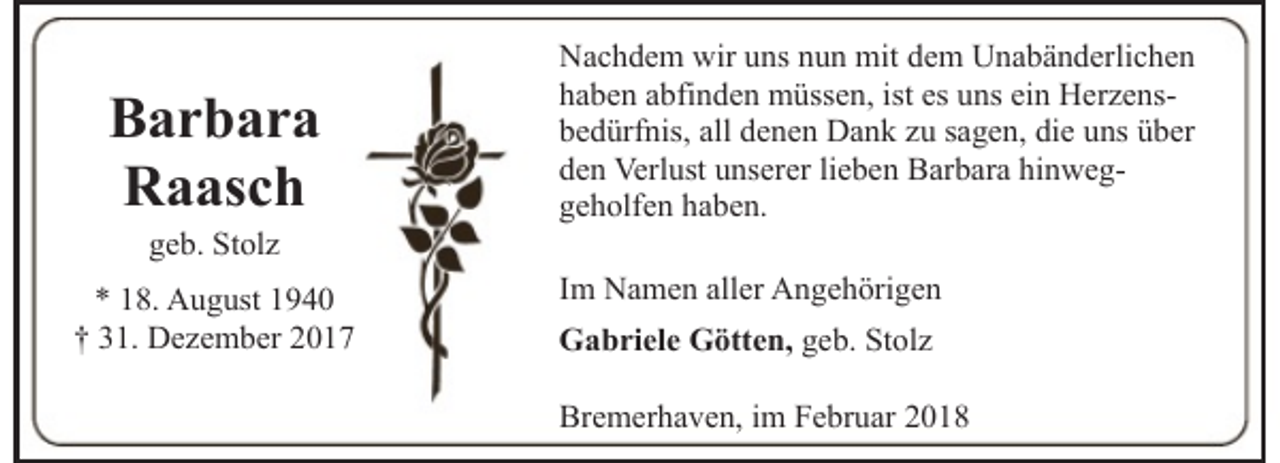 <p>Barbara<br />Raasch<br />geb. Stolz</p><p>* 18. August 1940<br />† 31. Dezember 2017</p><p>Nachdem wir uns nun mit dem Unabänderlichen<br />haben abfinden müssen, ist es uns ein Herzensbedürfnis, all denen Dank zu sagen, die uns über<br />den Verlust unserer lieben Barbara hinweggeholfen haben.<br />Im Namen aller Angehörigen<br />Gabriele Götten, geb. Stolz<br />Bremerhaven, im Februar 2018</p>