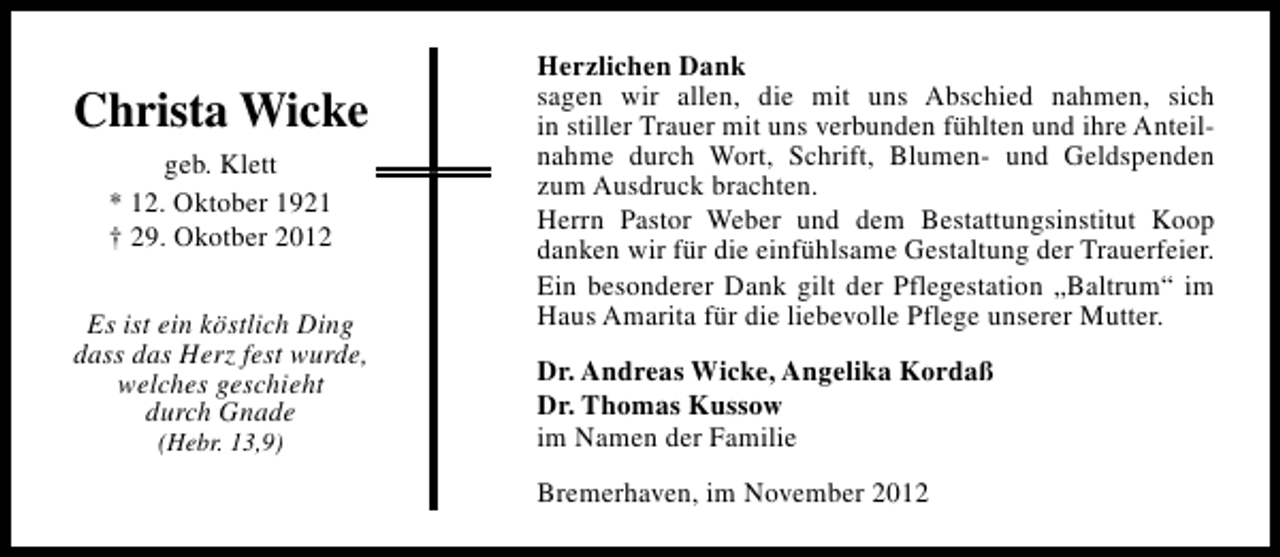 <p>Christa Wicke<br />geb. Klett<br />* 12. Oktober 1921<br />† 29. Okotber 2012<br />Es ist ein köstlich Ding<br />dass das Herz fest wurde,<br />welches geschieht<br />durch Gnade<br />(Hebr. 13,9)</p><p>Herzlichen Dank<br />sagen wir allen, die mit uns Abschied nahmen, sich<br />in stiller Trauer mit uns verbunden fühlten und ihre Anteilnahme durch Wort, Schrift, Blumen- und Geldspenden<br />zum Ausdruck brachten.<br />Herrn Pastor Weber und dem Bestattungsinstitut Koop<br />danken wir für die einfühlsame Gestaltung der Trauerfeier.<br />Ein besonderer Dank gilt der Pflegestation „Baltrum“ im<br />Haus Amarita für die liebevolle Pflege unserer Mutter.<br />Dr. Andreas Wicke, Angelika Kordaß<br />Dr. Thomas Kussow<br />im Namen der Familie<br />Bremerhaven, im November 2012</p>