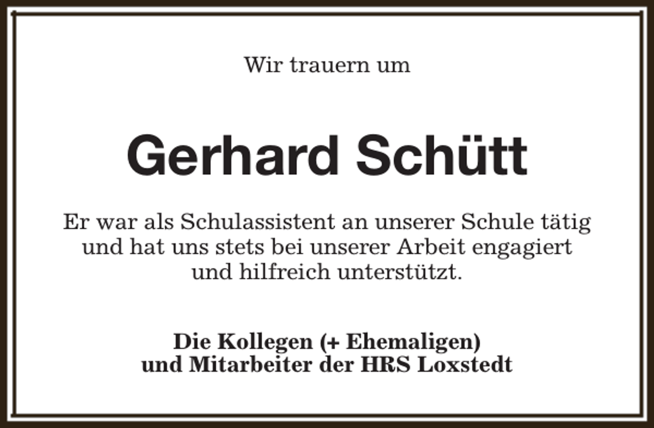 <p>Wir trauern um</p><p>Gerhard Schütt<br />Er war als Schulassistent an unserer Schule tätig<br />und hat uns stets bei unserer Arbeit engagiert<br />und hilfreich unterstützt.<br />Die Kollegen (+ Ehemaligen)<br />und Mitarbeiter der HRS Loxstedt</p>
