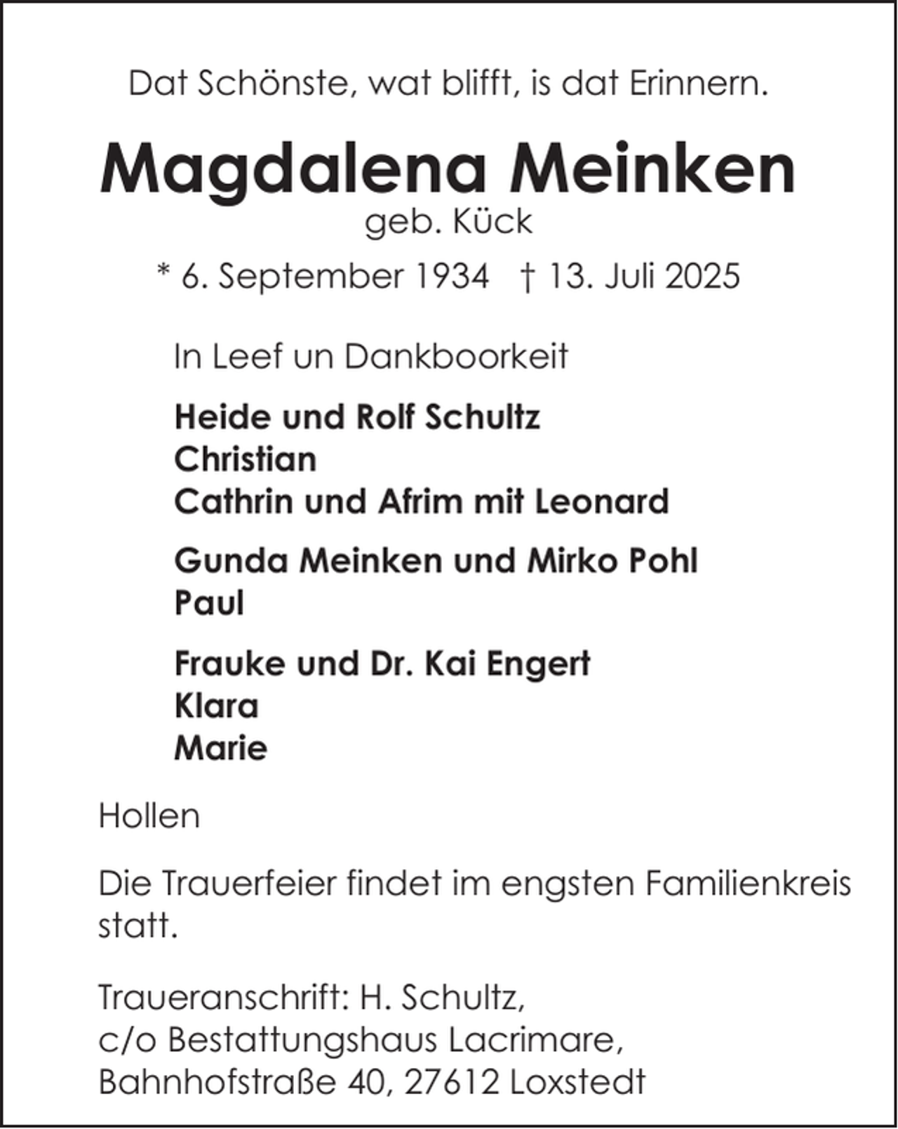 <p>Dat Schönste, wat blifft, is dat Erinnern.</p><p>Magdalena Meinken<br />geb. Kück</p><p>* 6. September 1934 † 13. Juli 2025<br />In Leef un Dankboorkeit<br />Heide und Rolf Schultz<br />Christian<br />Cathrin und Afrim mit Leonard<br />Gunda Meinken und Mirko Pohl<br />Paul<br />Frauke und Dr. Kai Engert<br />Klara<br />Marie<br />Hollen<br />Die Trauerfeier findet im engsten Familienkreis<br />statt.<br />Traueranschrift: H. Schultz,<br />c/o Bestattungshaus Lacrimare,<br />Bahnhofstraße 40, 27612 Loxstedt</p>