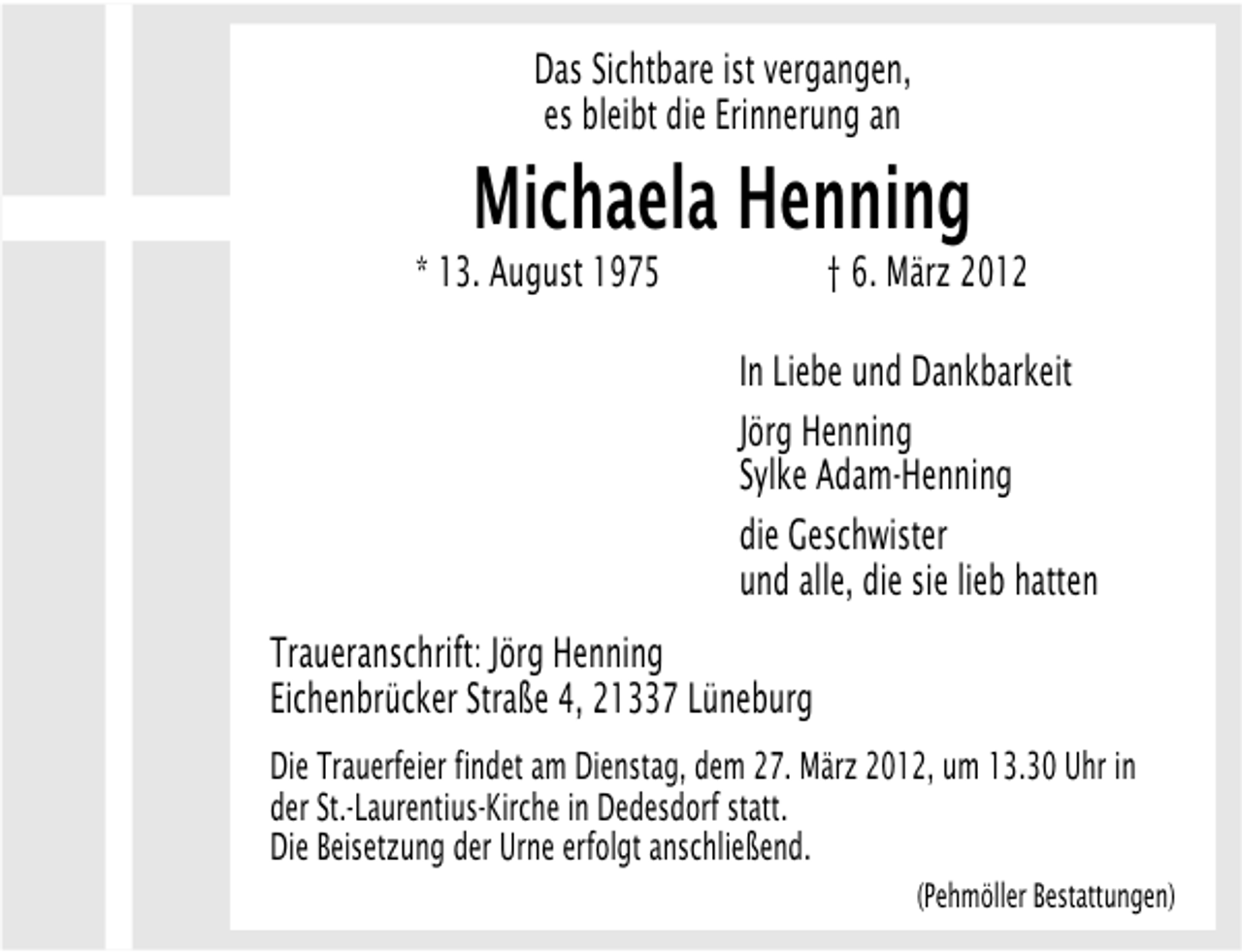 <p>Das Sichtbare ist vergangen,<br />es bleibt die Erinnerung an</p><p>Michaela Henning</p><p>* 13. August 1975</p><p>† 6. März 2012</p><p>In Liebe und Dankbarkeit<br />Jörg Henning<br />Sylke Adam-Henning<br />die Geschwister<br />und alle, die sie lieb hatten<br />Traueranschrift: Jörg Henning<br />Eichenbrücker Straße 4, 21337 Lüneburg<br />Die Trauerfeier findet am Dienstag, dem 27. März 2012, um 13.30 Uhr in<br />der St.-Laurentius-Kirche in Dedesdorf statt.<br />Die Beisetzung der Urne erfolgt anschließend.<br />(Pehmöller Bestattungen)</p>