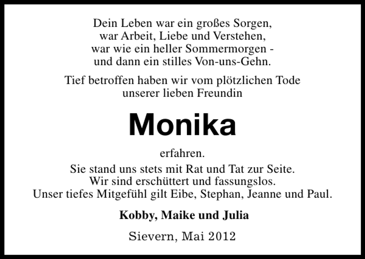 <p>Dein Leben war ein großes Sorgen,<br />war Arbeit, Liebe und Verstehen,<br />war wie ein heller Sommermorgen und dann ein stilles Von-uns-Gehn.<br />Tief betroffen haben wir vom plötzlichen Tode<br />unserer lieben Freundin</p><p>Monika</p><p>erfahren.<br />Sie stand uns stets mit Rat und Tat zur Seite.<br />Wir sind erschüttert und fassungslos.<br />Unser tiefes Mitgefühl gilt Eibe, Stephan, Jeanne und Paul.<br />Kobby, Maike und Julia<br />Sievern, Mai 2012</p>